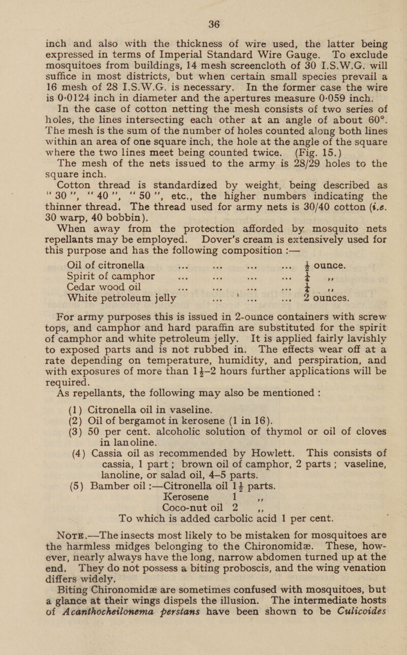 inch and also with the thickness of wire used, the latter being expressed in terms of Imperial Standard Wire Gauge. To exclude mosquitoes from buildings, 14 mesh screencloth of 30 I.S.W.G. will suffice in most districts, but when certain small species prevail a 16 mesh of 28 I.S.W.G. is necessary. In the former case the wire is 0-0124 inch in diameter and the apertures measure 0-059 inch. In the case of cotton netting the mesh consists of two series of holes, the lines intersecting each other at an angle of about 60°. The mesh is the sum of the number of holes counted along both lines within an area of one square inch, the hole at the angle of the square where the two lines meet being counted twice. (Fig. 15.) The mesh of the nets issued to the army is 28/29 holes to the square inch. Cotton thread is standardized by weight, being described as “307, “°40”, “50”, etc., the higher numbers indicating the thinner thread. The thread used for army nets is 30/40 cotton (i.e. 30 warp, 40 bobbin). When away from the protection afforded by mosquito nets repellants may be employed. Dover’s cream is extensively used for this purpose and has the following composition :— Oil of citronella bind ails Rag .. $ Ounce, Spirit of camphor - Te me ae a Cedar wood oil f as ues ae % White petroleum jelly 2 ounces. For army purposes this is issued in 2-ounce containers with screw tops, and camphor and hard paraffin are substituted for the spirit of camphor and white petroleum jelly. It is applied fairly lavishly to exposed parts and is not rubbed in. The effects wear off at a rate depending on temperature, humidity, and perspiration, and with exposures of more than 14-2 hours further applications will be required. As repellants, the following may also be mentioned : (1) Citronella oil in vaseline. (2) Oil of bergamot in kerosene (1 in 16). (3) 50 per cent. alcoholic solution of thymol or oil of cloves in lanoline. (4) Cassia oil as recommended by Howlett. This consists of cassia, 1 part; brown oil of camphor, 2 parts; vaseline, lanoline, or salad oil, 4—5 parts. © (5) Bamber oil :—Citronella oil 14 parts. Kerosene 1 5 Coco-nut oil 2 ‘S To which is added carbolic acid 1 per cent. Notrt.—tThe insects most likely to be mistaken for mosquitoes are the harmless midges belonging to the Chironomidz. These, how- ever, nearly always have the long, narrow abdomen turned up at the end. They do not possess a biting proboscis, and the wing venation differs widely. Biting Chironomidz are sometimes confused with mosquitoes, but a glance at their wings dispels the illusion. The intermediate hosts of Acanthochetlonema persians have been shown to be Culicoides