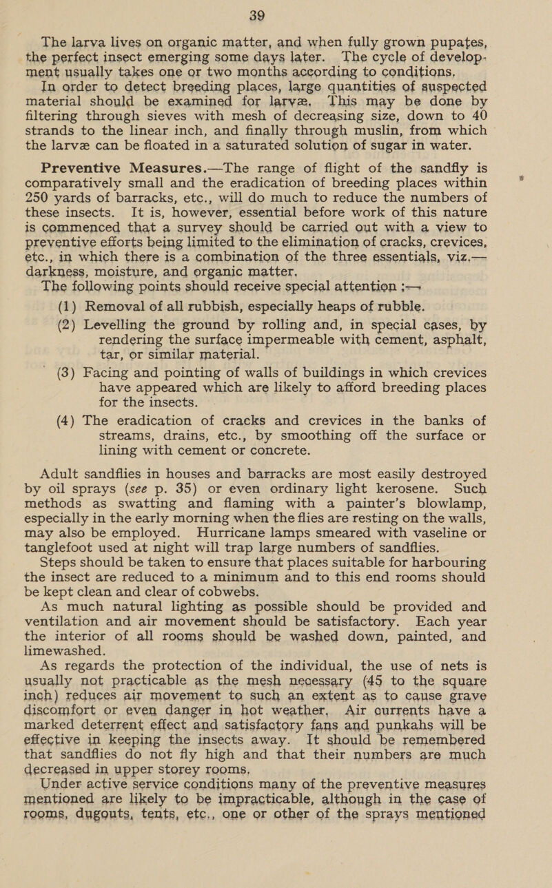 The larva lives on organic matter, and when fully grown pupates, the perfect insect emerging some days later. The cycle of develop- ment usually takes one or two months according to conditions, In order to detect breeding places, large quantities of suspected material should be examined for larve, This may be done by filtering through sieves with mesh of decreasing size, down to 40 strands to the linear inch, and finally through muslin, from which the larve can be floated in a saturated solution of sugar in water. Preventive Measures.—The range of flight of the sandfly is comparatively small and the eradication of breeding places within 250 yards of barracks, etc., will do much to reduce the numbers of these insects. It is, however, essential before work of this nature is commenced that a survey should be carried out with a view to preventive efforts being limited to the elimination of cracks, crevices, etc., in which there is a combination of the three essentials, viz.— darkness, moisture, and organic matter. The following points should receive special attention :— (1) Removal of all rubbish, especially heaps of rubble. (2) Levelling the ground by rolling and, in special cases, by rendering the surface impermeable with cement, asphalt, tar, or similar material. (3) Facing and pointing of walls of buildings in which crevices have appeared which are likely to afford breeding places for the insects. (4) The eradication of cracks and crevices in the banks of streams, drains, etc., by smoothing off the surface or lining with cement or concrete. Adult sandflies in houses and barracks are most easily destroyed by oil sprays (see p. 35) or even ordinary light kerosene. Such methods as swatting and flaming with a painter’s blowlamp, especially in the early morning when the flies are resting on the walls, may also be employed. Hurricane lamps smeared with vaseline or tanglefoot used at night will trap large numbers of sandflies. Steps should be taken to ensure that places suitable for harbouring the insect are reduced to a minimum and to this end rooms should be kept clean and clear of cobwebs. As much natural lighting as possible should be provided and ventilation and air movement should be satisfactory. Each year the interior of all rooms should be washed down, painted, and limewashed. As regards the protection of the individual, the use of nets is usually not practicable as the mesh negessary (45 to the square inch) reduces air movement to such an extent as to cause grave discomfort or even danger in hot weather, Air qurrents have a marked deterrent effect and satisfactory fans and punkahs will be effective in keeping the insects away. It should be remembered that sandflies do not fly high and that their numbers are much decreased in upper storey rooms, Under active service conditions many of the preventive measures mentioned are likely to be impracticable, although in the case of rooms, dugouts, tents, etc., one or other of the sprays mentioned
