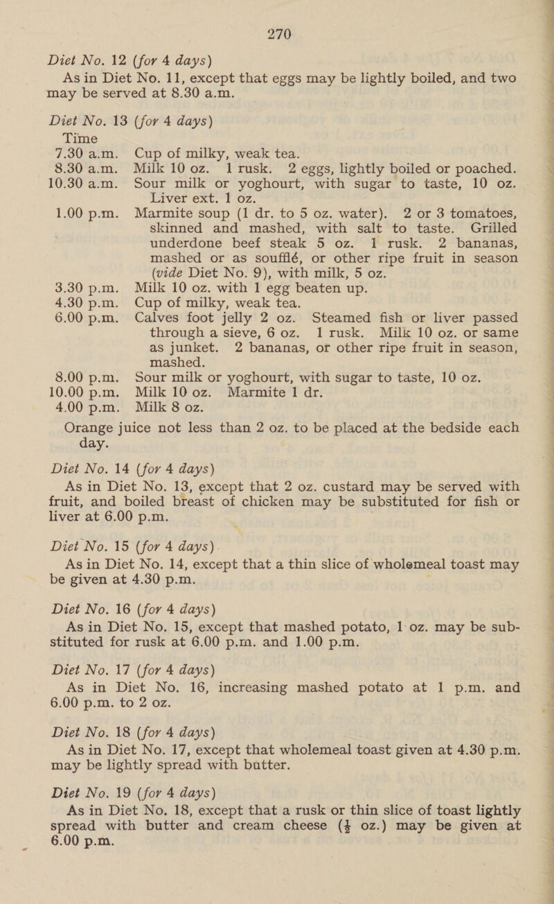 Diet No. 12 (for 4 days) As in Diet No. 11, except that eggs may be lightly boiled, and two may be served at 8.30 a.m. Diet No. 13 (for 4 days) Time 7.30 a.m. Cup of milky, weak tea. 8.30 a.m. Milk 100z. Ilrusk. 2 eggs, lightly boiled or poached. 10.30 a.m. Sour milk or yoghourt, with sugar to taste, 10 oz. Liver ext. 1 oz. 1.00 p.m. Marmite soup (1 dr. to 5 oz. water). 2 or 3 tomatoes, skinned and mashed, with salt to taste. Grilled underdone beef steak 5 oz. 1 rusk. 2 bananas, mashed or as soufflé, or other ripe fruit in season (vide Diet No. 9), with milk, 5 oz. 3.30 p.m. Milk 10 oz. with 1 egg beaten up. 4.30 p.m. Cup of milky, weak tea. 6.00 p.m. Calves foot jelly 2 oz. Steamed fish or liver passed through a sieve, 6 oz. 1lrusk. Milk 10 oz. or same as junket. 2 bananas, or other ripe fruit in season, mashed. 00 p.m. Sour milk or yoghourt, with sugar to taste, 10 oz. .00 p.m. Milk 100z. Marmite 1 dr. 00 p.m. Milk 8 oz. Orange juice not less than 2 oz. to be placed at the bedside each day. Diet No. 14 (for 4 days) As in Diet No. 13, except that 2 oz. custard may be served with fruit, and boiled breast of chicken may be substituted for fish or liver at 6.00 p.m. Diet No. 15 (for 4 days). As in Diet No. 14, except that a thin slice of wholemeal toast may be given at 4.30 p.m. ; Diet No. 16 (for 4 days) As in Diet No. 15, except that mashed potato, 1 oz. may be sub- stituted for rusk at 6.00 p.m. and 1.00 p.m. Diet No. 17 (for 4 days) As in Diet No. 16, increasing mashed potato at 1 p.m. and 6.00 p.m. to 2 oz. Diet No. 18 (for 4 days) As in Diet No. 17, except that wholemeal toast given at 4.30 p.m. may be lightly spread with butter. Diet No. 19 (for 4 days) As in Diet No. 18, except that a rusk or thin slice of toast lightly spread with butter and cream cheese ($ oz.) may be given at 6.00 p.m. oe ee Le Se a ee ee ee ee ee ee SN a —w Te ee hea eee SO ae Se ee eee TT ae ee ae