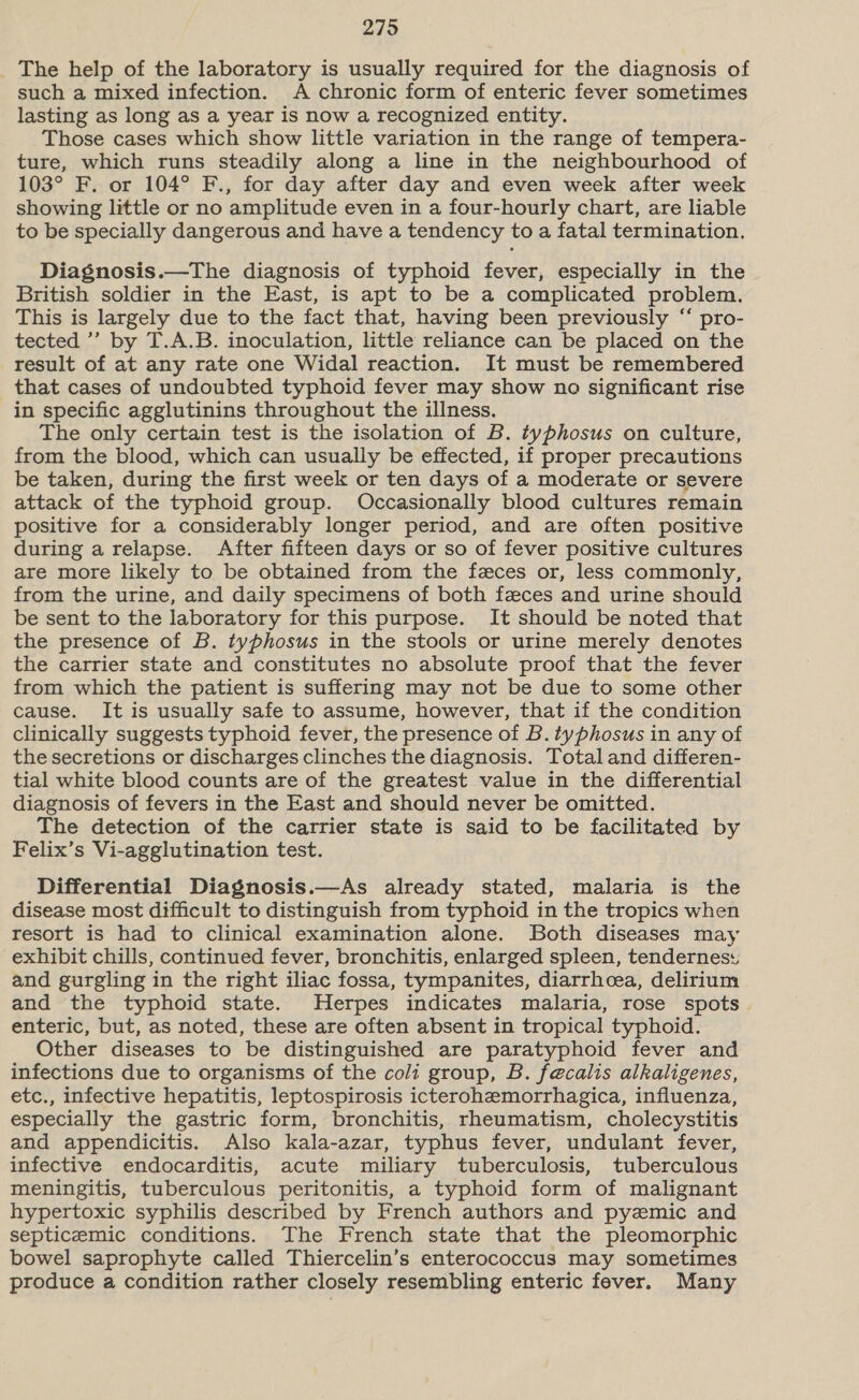 The help of the laboratory is usually required for the diagnosis of such a mixed infection. A chronic form of enteric fever sometimes lasting as long as a year is now a recognized entity. Those cases which show little variation in the range of tempera- ture, which runs steadily along a line in the neighbourhood of 103° F. or 104° F., for day after day and even week after week showing little or no amplitude even in a four-hourly chart, are liable to be specially dangerous and have a tendency to a fatal termination. Diagnosis.—The diagnosis of typhoid fever, especially in the British soldier in the East, is apt to be a complicated problem. This is largely due to the fact that, having been previously “ pro- tected ’’’ by T.A.B. inoculation, little reliance can be placed on the result of at any rate one Widal reaction. It must be remembered that cases of undoubted typhoid fever may show no significant rise in specific agglutinins throughout the illness. The only certain test is the isolation of B. typhosus on culture, from the blood, which can usually be effected, if proper precautions be taken, during the first week or ten days of a moderate or severe attack of the typhoid group. Occasionally blood cultures remain positive for a considerably longer period, and are often positive during a relapse. After fifteen days or so of fever positive cultures are more likely to be obtained from the feces or, less commonly, from the urine, and daily specimens of both feces and urine should be sent to the laboratory for this purpose. It should be noted that the presence of B. typhosus in the stools or urine merely denotes the carrier state and constitutes no absolute proof that the fever from which the patient is suffering may not be due to some other cause. It is usually safe to assume, however, that if the condition clinically suggests typhoid fever, the presence of B. typhosus in any of the secretions or discharges clinches the diagnosis. Totaland differen- tial white blood counts are of the greatest value in the differential diagnosis of fevers in the East and should never be omitted. The detection of the carrier state is said to be facilitated by Felix’s Vi-agglutination test. Differential Diagnosis.—As already stated, malaria is the disease most difficult to distinguish from typhoid in the tropics when resort is had to clinical examination alone. Both diseases may exhibit chills, continued fever, bronchitis, enlarged spleen, tendernes: and gurgling in the right iliac fossa, tympanites, diarrhoea, delirium and the typhoid state. Herpes indicates malaria, rose spots. enteric, but, as noted, these are often absent in tropical typhoid. Other diseases to be distinguished are paratyphoid fever and infections due to organisms of the coli group, B. fe@calis alkaligenes, etc., infective hepatitis, leptospirosis icterohemorrhagica, influenza, especially the gastric form, bronchitis, rheumatism, cholecystitis and appendicitis. Also kala-azar, typhus fever, undulant fever, infective endocarditis, acute miliary tuberculosis, tuberculous meningitis, tuberculous peritonitis, a typhoid form of malignant hypertoxic syphilis described by French authors and pyemic and septicemic conditions. The French state that the pleomorphic bowel saprophyte called Thiercelin’s enterococcus may sometimes produce a condition rather closely resembling enteric fever. Many