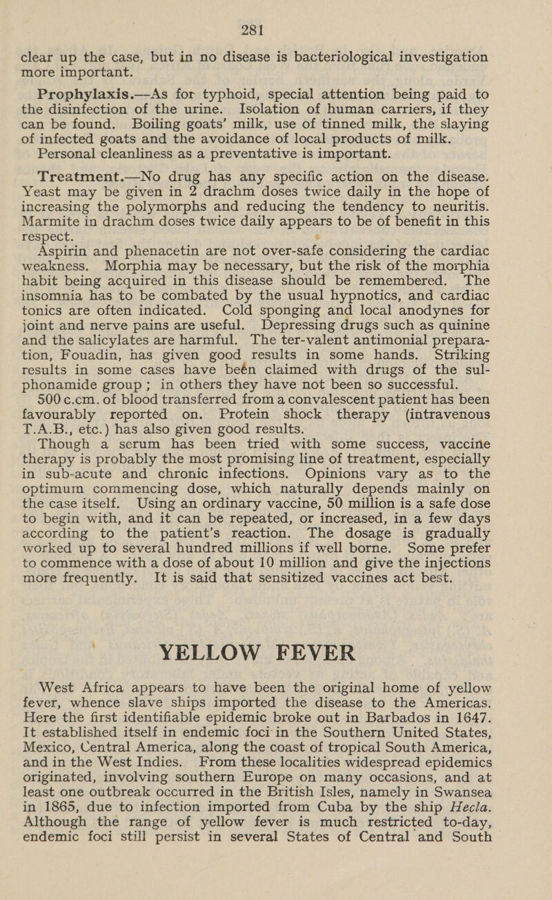 clear up the case, but in no disease is bacteriological investigation more important. Prophylaxis.—As for typhoid, special attention being paid to the disinfection of the urine. Isolation of human carriers, if they can be found. Boiling goats’ milk, use of tinned milk, the slaying of infected goats and the avoidance of local products of milk. Personal cleanliness as a preventative is important. Treatment.—No drug has any specific action on the disease. Yeast may be given in 2 drachm doses twice daily in the hope of increasing the polymorphs and reducing the tendency to neuritis. Marmite in drachm doses twice daily apreete to be of benefit in this respect. Repti and phenacetin are not nue ies te considering the cardiac weakness. Morphia may be necessary, but the risk of the morphia habit being acquired in this disease should be remembered. The insomnia has to be combated by the usual hypnotics, and cardiac tonics are often indicated. Cold sponging and local anodynes for joint and nerve pains are useful. Depressing drugs such as quinine and the salicylates are harmful. The ter-valent antimonial prepara- tion, Fouadin, has given good results in some hands. Striking results in some cases have beén claimed with drugs of the sul- phonamide group; in others they have not been so successful. 500 c.cm. of blood transferred from a convalescent patient has been favourably reported on. Protein shock therapy (intravenous T.A.B., etc.) has also given good results. Though a serum has been tried with some success, vaccine therapy is probably the most promising line of treatment, especially in sub-acute and chronic infections. Opinions vary as to the optimum commencing dose, which naturally depends mainly on the case itself. Using an ordinary vaccine, 50 million is a safe dose to begin with, and it can be repeated, or increased, in a few days according to the patient’s reaction. The dosage is gradually worked up to several hundred millions if well borne. Some prefer to commence with a dose of about 10 million and give the injections more frequently. It is said that sensitized vaccines act best. ; YELLOW FEVER West Africa appears to have been the original home of yellow fever, whence slave ships imported the disease to the Americas. Here the first identifiable epidemic broke out in Barbados in 1647. It established itself in endemic foci in the Southern United States, Mexico, Central America, along the coast of tropical South America, and in the West Indies. From these localities widespread epidemics originated, involving southern Europe on many occasions, and at least one outbreak occurred in the British Isles, namely in Swansea in 1865, due to infection imported from Cuba by the ship Hecla. Although the range of yellow fever is much restricted to-day, endemic foci still persist in several States of Central and South &gt;
