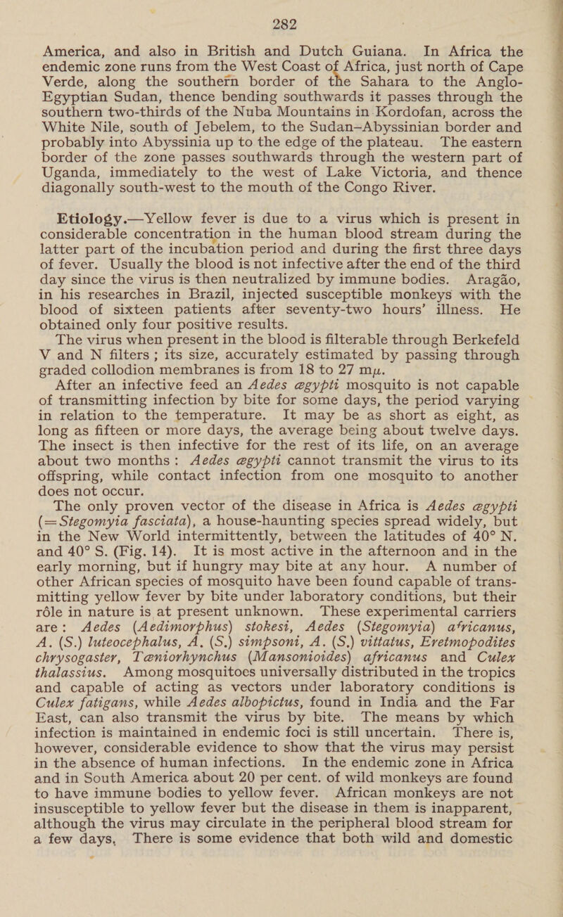 America, and also in British and Dutch Guiana. In Africa the endemic zone runs from the West Coast of Africa, just north of Cape Verde, along the southern border of the Sahara to the Anglo- Egyptian Sudan, thence bending southwards it passes through the southern two-thirds of the Nuba Mountains in.-Kordofan, across the White Nile, south of Jebelem, to the Sudan—Abyssinian border and probably into Abyssinia up to the edge of the plateau. The eastern border of the zone passes southwards through the western part of Uganda, immediately to the west of Lake Victoria, and thence diagonally south-west to the mouth of the Congo River. Etiology.—yYellow fever is due to a virus which is present in considerable concentration in the human blood stream during the latter part of the incubation period and during the first three days of fever. Usually the blood is not infective after the end of the third day since the virus is then neutralized by immune bodies. Aragdo, in his researches in Brazil, injected susceptible monkeys with the blood of sixteen patients after seventy-two hours’ illness. He obtained only four positive results. The virus when present in the blood is filterable through Berkefeld V and N filters ; its size, accurately estimated by passing through graded collodion membranes is from 18 to 27 mu. After an infective feed an Aedes egypti mosquito is not capable of transmitting infection by bite for some days, the period varying in relation to the temperature. It may be as short as eight, as long as fifteen or more days, the average being about twelve days. The insect is then infective for the rest of its life, on an average about two months: Aedes e@egypit cannot transmit the virus to its offspring, while contact infection from one mosquito to another does not occur. The only proven vector of the disease in Africa is Aedes egypti (=Stegomyia fasciata), a house-haunting species spread widely, but in the New World intermittently, between the latitudes of 40° N. and 40° S. (Fig. 14). It is most active in the afternoon and in the early morning, but if hungry may bite at any hour. A number of other African species of mosquito have been found capable of trans- mitting yellow fever by bite under laboratory conditions, but their réle in nature is at present unknown. These experimental carriers are: Aedes (Aedimorphus) stokesi, Aedes (Stegomyia) africanus, A. (S.) luteocephalus, A. (S.) simpsoni, A. (S.) vittatus, Eretmopodites chrysogaster, Taeniorhynchus (Mansonioides) africanus and Culex thalassius. Among mosquitoes universally distributed in the tropics and capable of acting as vectors under laboratory conditions is Culex fatigans, while Aedes albopictus, found in India and the Far East, can also transmit the virus by bite. The means by which infection is maintained in endemic foci is still uncertain. There is, however, considerable evidence to show that the virus may persist in the absence of human infections. In the endemic zone in Africa and in South America about 20 per cent. of wild monkeys are found to have immune bodies to yellow fever. African monkeys are not insusceptible to yellow fever but the disease in them is inapparent, © although the virus may circulate in the peripheral blood stream for a few days, There is some evidence that both wild and domestic ° 