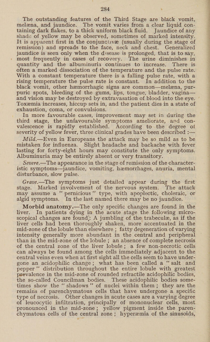 The outstanding features of the Third Stage are black vomit, melzna, and jaundice. The vomit varies from a clear liquid con- taining dark flakes, to a thick uniform black fluid. Jaundice of any shade of yellow may be observed, sometimes of. marked intensity. It is apparent first in the conjunctive (usually during the stage of remission) and spreads to the face, neck and chest. Generalized jaundice is seen only when the disease is prolonged, that is to say, most frequently in cases of recovery. The urine diminishes in quantity and the albuminuria continues to increase. There is often a marked dissociation of the temperature and the pulse rate. With a constant temperature there is a falling pulse rate, with a rising temperature the pulse rate is constant. In addition to the black vomit, other hemorrhagic signs are common—melena, pur- and vision may be destroyed by extravasation of blood into the eye. Toxemia increases, hiccup sets in, and the patient dies in a state of exhaustion, coma, or convulsions. In more favourable cases, improvement may set in during the third stage, the unfavourable symptoms ameliorate, and con- valescence is rapidly established. According to the degree of severity of yellow fever, three clinical grades have been described :— Mild.—Even in Europeans the attack may be so mild as to be mistaken for influenza. Slight headache and backache with fever lasting for forty-eight hours may constitute the only symptoms. Albuminuria may be entirely absent or very transitory. Seveve.—The appearance in the stage of remission of the character- istic symptoms—jaundice, vomiting, hemorrhages, anuria, mental disturbance, slow pulse. Grave.—The symptoms just detailed appear during the first stage. Marked involvement of the nervous system. The attack may assume a “ pernicious’”’ type, with apoplectic, choleraic, or algid symptoms. In the last named there may be no jaundice. Morbid anatomy.—The only specific changes are found in the liver. In patients dying in the acute stage the following micro- scopical changes are found:: A jumbling of the trabecule, as if the liver cells had been thoroughly shaken, more accentuated in the mid-zone of the lobule than elsewhere ; fatty degeneration of varying intensity generally more abundant in the central and peripheral than in the mid-zone of the lobule ; an absence of complete necrosis of the central zone of the liver lobule; a few non-necrotic cells can always be found among the cells immediately adjacent to the central veins even when at first sight all the cells seem to have under- gone an acidophilic change; what has been called a “‘salt and pepper ”’ distribution throughout the entire lobule with greatest prevalence in the mid-zone of rounded refractile acidophilic bodies, the so-called Councilman bodies. These acidophilic bodies some- times show the ‘‘ shadows ”’ of nuclei within them; they are the remains of parenchymatous cells that have undergone. a specific type of necrosis. Other changes in acute cases are a varying degree of leucocytic infiltration, principally of mononuclear cells, most pronounced in the mid-zone; yellow pigment inside the paren- chymatous cells of the central zone; hyperemia of the sinusoids, eee ee ee ee ee