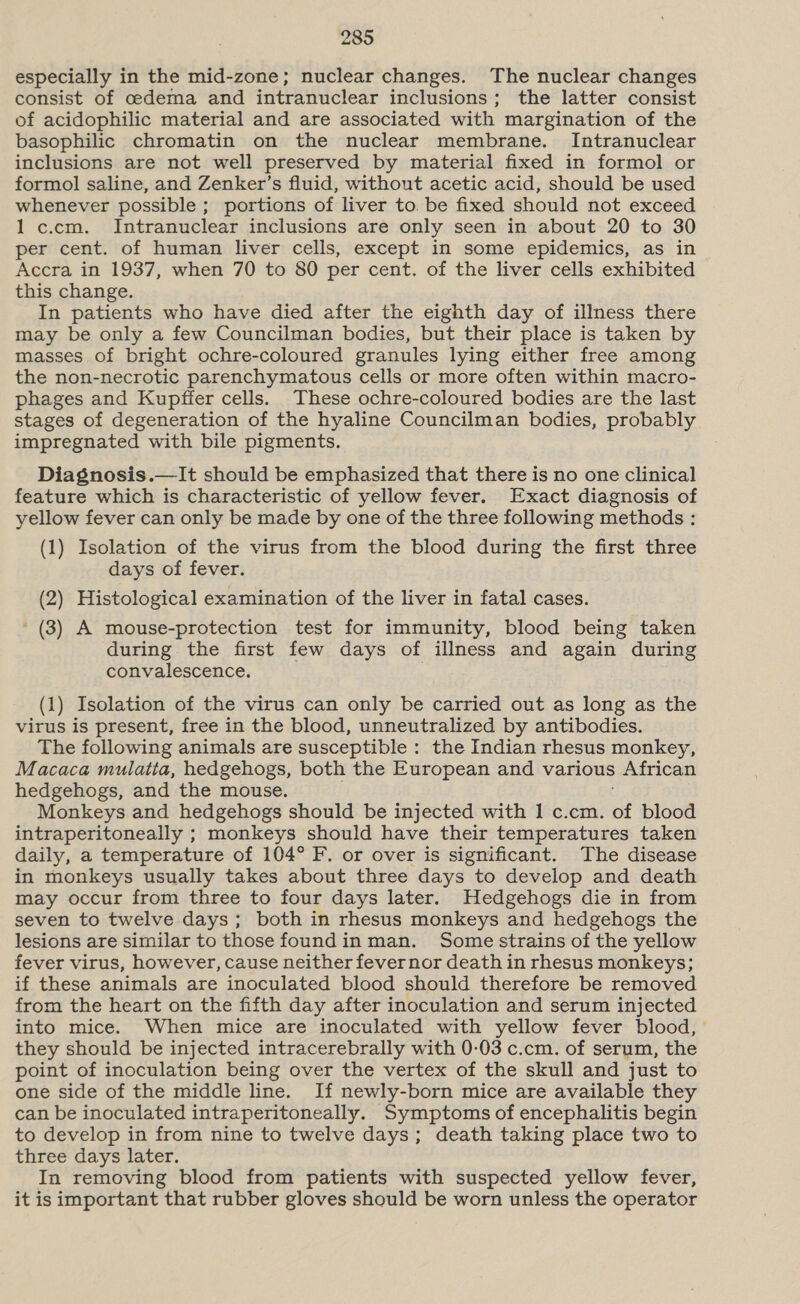 especially in the mid-zone; nuclear changes. The nuclear changes consist of cedema and intranuclear inclusions; the latter consist of acidophilic material and are associated with margination of the basophilic chromatin on the nuclear membrane. Intranuclear inclusions are not well preserved by material fixed in formol or formol saline, and Zenker’s fluid, without acetic acid, should be used whenever possible; portions of liver to. be fixed should not exceed 1 c.cm. Intranuclear inclusions are only seen in about 20 to 30 per cent. of human liver cells, except in some epidemics, as in Accra in 1937, when 70 to 80 per cent. of the liver cells exhibited this change. In patients who have died after the eighth day of illness there may be only a few Councilman bodies, but their place is taken by masses of bright ochre-coloured granules lying either free among the non-necrotic parenchymatous cells or more often within macro- phages and Kupffer cells. These ochre-coloured bodies are the last stages of degeneration of the hyaline Councilman bodies, probably impregnated with bile pigments. Diagnosis.—It should be emphasized that there is no one clinical feature which is characteristic of yellow fever. Exact diagnosis of yellow fever can only be made by one of the three following methods : (1) Isolation of the virus from the blood during the first three days of fever. (2) Histological examination of the liver in fatal cases. ' (3) A mouse-protection test for immunity, blood being taken during the first few days of illness and again during convalescence. (1) Isolation of the virus can only be carried out as long as the virus is present, free in the blood, unneutralized by antibodies. The following animals are susceptible : the Indian rhesus monkey, Macaca mulatia, hedgehogs, both the European and various African hedgehogs, and the mouse. Monkeys and hedgehogs should be injected with 1 c.cm. of blood intraperitoneally ; monkeys should have their temperatures taken daily, a temperature of 104° F. or over is significant. The disease in monkeys usually takes about three days to develop and death may occur from three to four days later. Hedgehogs die in from seven to twelve days; both in rhesus monkeys and hedgehogs the lesions are similar to those foundin man. Some strains of the yellow fever virus, however, cause neither fevernor death in rhesus monkeys; if these animals are inoculated blood should therefore be removed from the heart on the fifth day after inoculation and serum injected into mice. When mice are inoculated with yellow fever blood, — they should be injected intracerebrally with 0-03 c.cm. of serum, the point of inoculation being over the vertex of the skull and just to one side of the middle line. If newly-born mice are available they can be inoculated intraperitoneally. Symptoms of encephalitis begin to develop in from nine to twelve days; death taking place two to three days later. In removing blood from patients with suspected yellow fever, it is important that rubber gloves should be worn unless the operator
