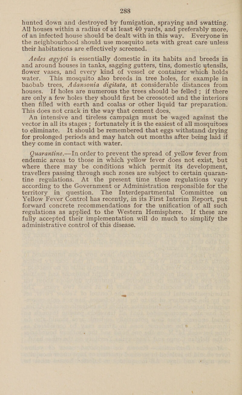 hunted down and destroyed by fumigation, spraying and swatting. All houses within a radius of at least 40 yards, and preferably more, of an infected house should be dealt with in this way. Everyone in the neighbourhood should use mosquito nets with great care unless their habitations are effectively screened. Aedes egypti is essentially domestic in its habits and breeds in and around houses in tanks, sagging gutters, tins, domestic utensils, flower vases, and every kind of vessel or container which- holds water. This mosquito also breeds in tree holes, for example in baobab trees, Adansonia digitata, at considerable distances from houses. If holes are numerous the trees should be felled; if there are only a few holes they should first be creosoted and the interiors then filled with earth and coalas or other liquid tar preparation. This does not crack in the way that cement does. An intensive and tireless campaign must be waged against the vector in all its stages ; fortunately it is the easiest of all mosquitoes to eliminate. It should be remembered that eggs withstand drying for prolonged periods and may hatch out months after being laid if they come in contact with water. Quarantine.—In order to prevent the spread of yellow fever from endemic areas to those in which yellow fever does not exist, but where there may be conditions which permit its development, travellers passing through such zones are subject to certain quaran- tine regulations. At the present time these regulations vary according to the Government or Administration responsible for the territory in question. The Interdepartmental Committee on Yellow Fever Control has recently, in its First Interim Report, put forward concrete recommendations for the unification of all such regulations as applied to the Western Hemisphere. - If these are fully accepted their implementation will do much to simplify the administrative control of this disease.