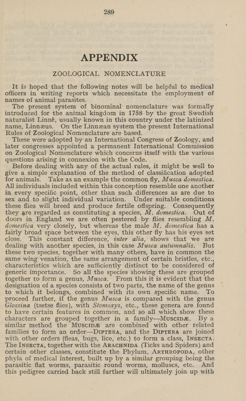 APPENDIX ZOOLOGICAL NOMENCLATURE It is hoped that the following notes will be helpful to medical officers in writing reports which necessitate the employment of names of animal parasites. The present system of binominal nomenclature was formally introduced for the animal kingdom in 1758 by the great Swedish naturalist Linné, usually known in this country under the latinized name, Linneus. On the Linnean system the present International Rules of Zoological Nomenclature are based. These were adopted by an International Congress of Zoology, and later congresses appointed a permanent International Commission on Zoological Nomenclature which concerns itself with the various questions arising in connexion with the Code. Before dealing with any of the actual rules, it might be well to give a simple explanation of the method of classification adopted for animals. Take as an example the common fly, Musca domestica. All individuals included within this conception resemble one another in every specific point, other than such differences as are due to sex and to slight individual variation. Under suitable conditions these flies will breed and produce fertile offspring. Consequently they are regarded as constituting a species, M. domestica. Out of doors in England we are often pestered by flies resembling M. domestica very closely, but whereas the male M. domestica has a fairly broad space between the eyes, this other fly has his eyes set close. This constant difference, intey alia, shows that we are dealing with another species, in this case Musca autumnalis. But these two species, together with many others, have in common the same wing venation, the same arrangement of certain bristles, etc., characteristics which are sufficiently distinct to be considered of generic importance. So all the species showing these are grouped together to form a genus, Musca. From this it is evident that the designation of a species consists of two parts, the name of the genus to which it belongs, combined with its own specific name. To proceed further, if the genus Musca is compared with the genus Glossina (tsetse flies), with Stomoxys, etc., these genera are found to have certain features in common, and so all which show these characters are grouped together in a family—-Muscipm. By a similar method the Muscip® are combined with other related families to form an order—DiIpTERA, and the DIPTERA are joined with other orders (fleas, bugs, lice, etc.) to form a class, INSECTA. The INsEcTA, together with the ARACHNIDA (Ticks and Spiders) and certain other classes, constitute the Phylum, ARTHROPODA, other phyla of medical interest, built up by a similar grouping being the parasitic flat worms, parasitic round worms, molluscs, etc. And this pedigree carried back still further will ultimately join up with