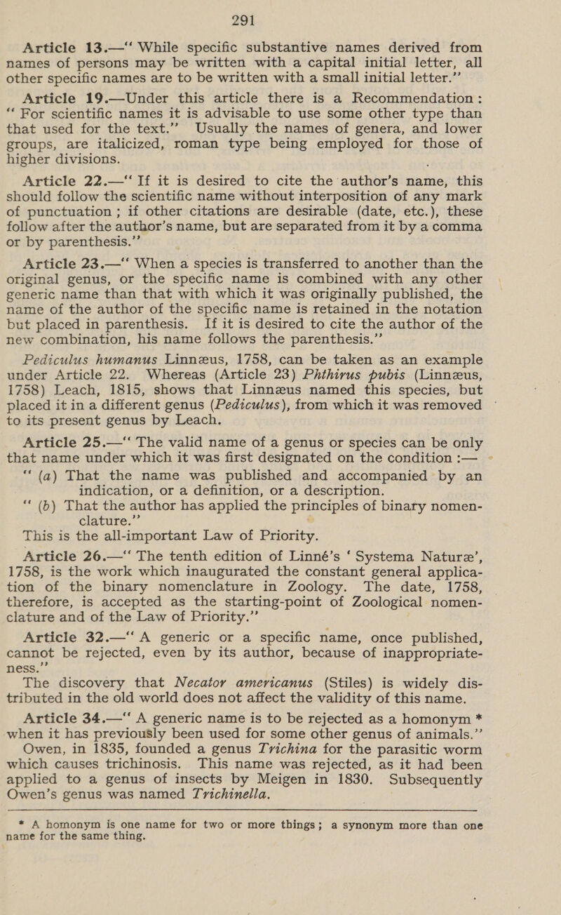 Article 13.—‘‘ While specific substantive names derived from names of persons may be written with a capital initial letter, all other specific names are to be written with a small initial letter.” Article 19.—Under this article there is a Recommendation : “‘ For scientific names it is advisable to use some other type than that used for the text.’’ Usually the names of genera, and lower groups, are italicized, roman type being employed for those of higher divisions. Article 22.—‘‘ If it is desired to cite the author’s name, this should follow the scientific name without interposition of any mark of punctuation ; if other citations are desirable (date, etc.), these follow after the author’s name, but are separated from it by a comma or by parenthesis.”’ Article 23.—‘‘ When a species is transferred to another than the original genus, or the specific name is combined with any other generic name than that with which it was originally published, the name of the author of the specific name is retained in the notation but placed in parenthesis. If it is desired to cite the author of the new combination, his name follows the parenthesis.” Pediculus humanus Linneus, 1758, can be taken as an example under Article 22. Whereas (Article 23) Phthirus pubis (Linnzus, 1758) Leach, 1815, shows that Linneus named this species, but placed it in a different genus (Pediculus), from which it was removed ~ to its present genus by Leach. Article 25.—“ The valid name of a genus or species can be only that name under which it was first designated on the condition :— ~ “(a) That the name was published and accompanied by an indication, or a definition, or a description. “‘ (b) That the author has applied the principles of binary nomen- clature.”’ This is the all-important Law of Priority. Article 26.—“ The tenth edition of Linné’s ‘ Systema Nature’, 1758, is the work which inaugurated the constant general applica- tion of the binary nomenclature in Zoology. The date, 1758, therefore, is accepted as the starting- point of Zoological nomen- clature and of the Law of Priority.” Article 32.—‘‘ A generic or a specific name, once published, cannot be rejected, even by its author, because of inappropriate- ness.” The discovery that Necator americanus (Stiles) is widely dis- tributed in the old world does not affect the validity of this name. Article 34.—“ A generic name is to be rejected as a homonym * when it has previously been used for some other genus of animals.” Owen, in 1835, founded a genus Tvichina for the parasitic worm which causes trichinosis. This name was rejected, as it had been applied to a genus of insects by Meigen in 1830. Subsequently Owen’s genus was named Trichinella. * A homonym is one name for two or more things; a synonym more than one name for the same thing.