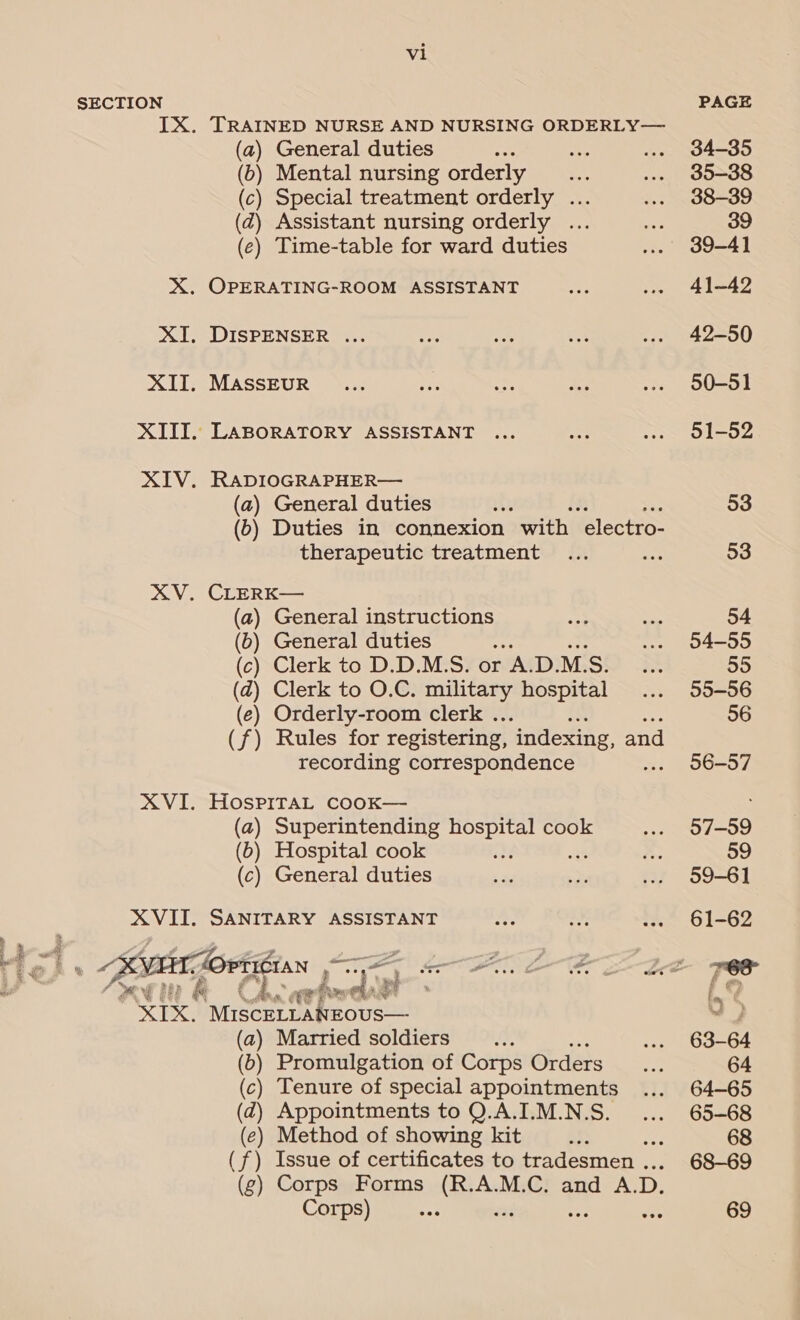 SECTION IX. TRAINED NURSE AND NURSING ORDERLY— (a) General duties e % (b) Mental nursing orderly (c) Special treatment orderly ... (2) Assistant nursing orderly ... (e) Time-table for ward duties X. OPERATING-ROOM ASSISTANT XI, DISPENSER ... XII. MASSEUR XIII. LABORATORY ASSISTANT XIV. RADIOGRAPHER— (a) General duties ; (6) Duties in connexion with “electro- therapeutic treatment XV. CLERK— (a) General instructions (6) General duties ies (c) Clerk to D.D.M.S. or A.D.MS. (ad) Clerk to O.C. military hospital (e) Orderly-room clerk . (f) Rules for registering, indexing, and recording correspondence XVI. HosPpiraL CcooK— (a) Superintending seca se cook (b) Hospital cook : (c) General duties XVII. SANITARY ASSISTANT eee bn a rf XIX. M1scELLANEOUS— (a) Married soldiers EE. (b) Promulgation of Corps Orders c) Tenure of special appointments d) Appointments to Q.A.I.M.N.S. (e) Method of showing kit ay (f) Issue of certificates to tradesmen . (g) Corps Forms (R.A.M.C. and A. D. Corps) 7 aoe PAGE 34-35 35-38 38-39 39-41 41-42 42-50 50-51 51-52