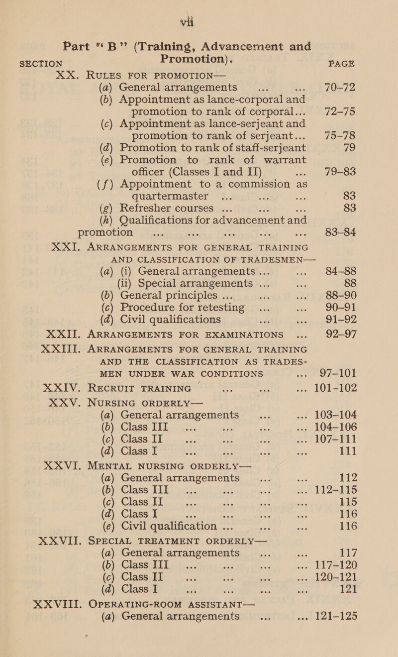 Part “B”’ (Training, Advancement and SECTION P romotion) ; XX. RULES FOR PROMOTION— (a2) General arrangements : (6) Appointment as lance-corporal and promotion to rank of corporal... (c) Appointment as lance-serjeant and promotion to rank of serjeant... (dq) Promotion to rank of staff-serjeant (ec) Promotion to rank of warrant officer (Classes I and IT) (f) Appointment to a commission as quartermaster 4 Refresher courses ... (kh) Qualifications for advancement and promotion XXI. ARRANGEMENTS FOR GENERAL TRAINING PAGE 70-72 72-75 75-78 79 79-83 83 83 83-84 (a) (i) General arrangements ... (ii) Special arrangements ... (b) General principles .. (c) Procedure for retesting (a) Civil qualifications XXII. ARRANGEMENTS FOR EXAMINATIONS XXIII. ARRANGEMENTS FOR GENERAL TRAINING AND THE CLASSIFICATION AS TRADES- MEN UNDER WAR CONDITIONS XXIV. RECRUIT TRAINING — XXV. NURSING ORDERLY— (a) General arrangements (b) Class III (c) Class IT (zd) Class I XXVI. MENTAL NURSING ORDERLY— (a) General arrangements (b) Class III (c) Class IT (d) Class I ; es (e) Civil qualification ... “ XXVIII. SPECIAL TREATMENT ORDERLY— (a) General arrangements (b) Class IIT (c) Class II (d) Class I XXVIII. OPERATING-ROOM ASSISTANT— (a) General arrangements 84-88 88 88-90 90-91 91-92 92-97 97-101 111 112 115 116 116 117 121