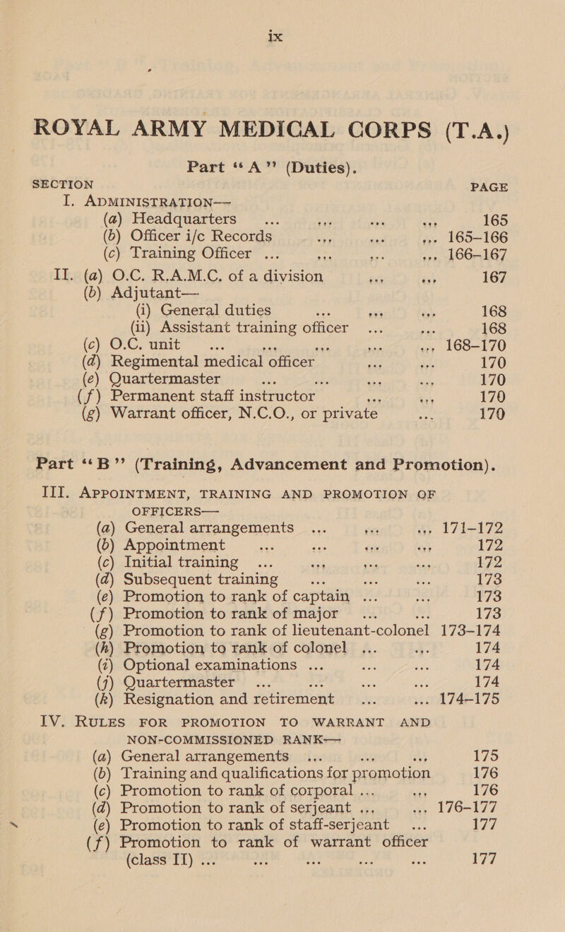 ROYAL ARMY MEDICAL CORPS (T.A.) Part ‘“*A” (Duties). SECTION PAGE I, ADMINISTRATION— (a) Headquarters... ws ar ei 165 (6) Officer i/e Records it ~~ »» 165-166 (c) Training Officer ... ; a »» 166-167 I. (a) O.C. R,A.M.C, of a Go Bi ts) 167 (b) Adjutant— (i) General duties th ‘as ee 168 (ii) Assistant training officer... bi 168 (ec) O1CL unite 3, &lt; a +» 168-170 (Zz) Regimental medical officer is fs 170 (ce) Quartermaster ee y we es 170 (f) Permanent staff instructor i 170 (g) Warrant officer, N.C.O., or private Als 170 Part ‘“‘B”’ (Training, Advancement and Promotion). IIT. APPOINTMENT, TRAINING AND PROMOTION QF OFFICERS— (2) General arrangements ... vr a 171-172 (0) Appointment bs i 172 (c) Initial training ... vi seis ve 172 (d) Subsequent training y) Aes ies, 173 (e) Promotion to rank of captain ao iat 173 (f) Promotion to rank of major... 173 - (g) Promotion to rank of lieutenant- colonel 173-174 (h) Promotion to rank of colonel ... qe 174 (4) Optional examinations ... ae am 174 (7) Quartermaster : aes See 174 (k) Resignation and retirement as .» 174-175 IV. RULES FOR PROMOTION TO WARRANT AND NON-COMMISSIONED RANK— (a) General arrangements ... ij 175 (6) Training and qualifications for promotion 176 (c) Promotion to rank of corporal .. | 176 (@) Promotion to rank of serjeant . ».» 176-177 (e) Promotion to rank of staff-serjeant sire 177 (f) Promotion to rank of warrant officer (class IT) ... “iy: ah ap ae 177