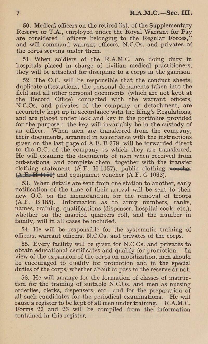 50. Medical officers on the retired list, of the Supplementary Reserve or T.A., employed under the Royal Warrant for Pay are considered “‘ officers belonging to the Regular Forces,”’ and will command warrant officers, N.C.Os. and privates of the corps serving under them. 51. When soldiers of the R.A.M.C. are doing duty in hospitals placed in charge of civilian medical practitioners, they will be attached for discipline to a corps in the garrison. 52. The O.C. will be responsible that the conduct sheets, duplicate attestations, the personal documents taken into the field and all other personal documents (which are not kept at the Record Office) connected with the warrant officers, N.C.Os. and privates of the company or detachment, are accurately kept up in accordance with the King’s Regulations, and are placed under lock and key in the portfolios provided for the purpose: the key will invariably be in the custody of an officer. When men are transferred from the company, their documents, arranged in accordance with the instructions given on the last page of A.F. B 278, will be forwarded direct to the O.C. of the company to which they are transferred. He will examine the documents of men when received from out-stations, and complete them, together with the transfer clothing statement (A.F. H 1157), public clothing weweher (Ackiebi-d460) and equipment voucher (A.F. G 1033). 53. When details are sent from one station to another, early notification of the time of their arrival will be sent to their new O.C. on the memorandum for the removal of troops (A.F. B185). Information as to army numbers, ranks, names, training, qualifications (dispenser, hospital cook, etc.), whether on the married quarters roll, and the number in family, will in all cases be included. 54. He will be responsible for the systematic training of officers, warrant officers, N.C.Os. and privates of the corps. 55. Every facility will be given for N.C.Os. and privates to obtain educational certificates and qualify for promotion. In view of the expansion of the corps on mobilization, men should be encouraged to qualify for promotion and in the special duties of the corps; whether about to pass to the reserve or not. 56. He will arrange for the formation of classes of instruc- tion for the training of suitable N.C.Os. and men as nursing orderlies, clerks, dispensers, etc., and for the preparation of all such candidates for the periodical examinations. He will cause a register to be kept of all men under training. R.A.M.C. Forms 22 and 23 will be compiled from the information contained in this register.