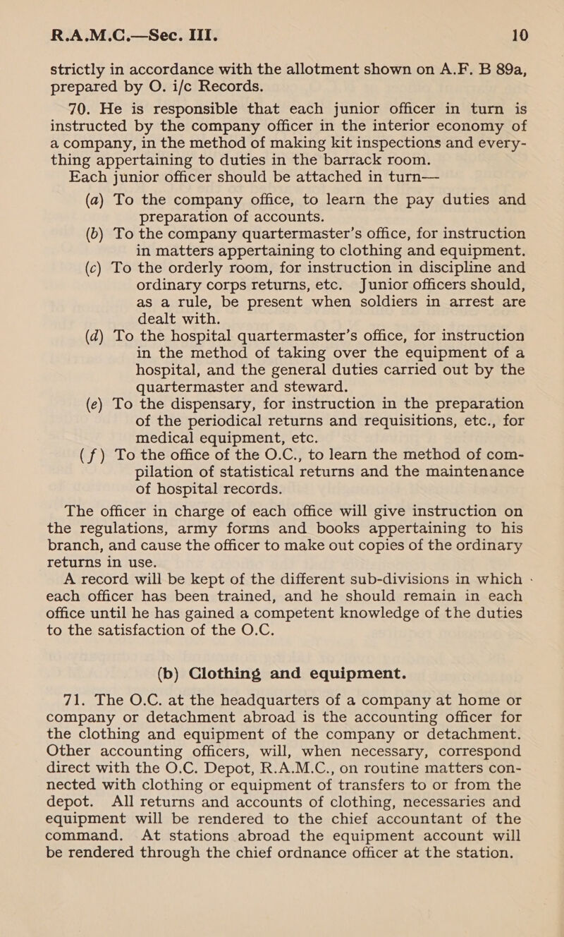 strictly in accordance with the allotment shown on A.F. B 89a, prepared by O. i/c Records. 70. He is responsible that each junior officer in turn is instructed by the company officer in the interior economy of a company, in the method of making kit inspections and every- thing appertaining to duties in the barrack room. Each junior officer should be attached in turn— (a) To the company office, to learn the pay duties and preparation of accounts. (b) To the company quartermaster’s office, for instruction in matters appertaining to clothing and equipment. (c) To the orderly room, for instruction in discipline and ordinary corps returns, etc. Junior officers should, as a rule, be present when soldiers in arrest are dealt with. (d) To the hospital quartermaster’s office, for instruction in the method of taking over the equipment of a hospital, and the general duties carried out by the quartermaster and steward. (ec) To the dispensary, for instruction in the preparation of the periodical returns and requisitions, etc., for medical equipment, etc. (f) To the office of the O.C., to learn the method of com- pilation of statistical returns and the maintenance of hospital records. The officer in charge of each office will give instruction on the regulations, army forms and books appertaining to his branch, and cause the officer to make out copies of the ordinary returns in use. A record will be kept of the different sub-divisions in which - each officer has been trained, and he should remain in each office until he has gained a competent knowledge of the duties to the satisfaction of the O.C. (b) Clothing and equipment. 71. The O.C. at the headquarters of a company at home or company or detachment abroad is the accounting officer for the clothing and equipment of the company or detachment. Other accounting officers, will, when necessary, correspond direct with the O.C. Depot, R.A.M.C., on routine matters con- nected with clothing or equipment of transfers to or from the depot. All returns and accounts of clothing, necessaries and equipment will be rendered to the chief accountant of the command. At stations abroad the equipment account will be rendered through the chief ordnance officer at the station.