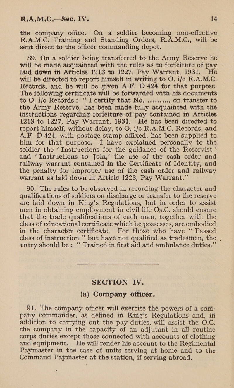 the company office. On a soldier becoming non-effective R.A.M.C. Training and Standing Orders, R.A.M.C., will be sent direct to the officer commanding depot. 89. On a soldier being transferred to the Army Reserve he will be madé acquainted with the rules as to forfeiture of pay laid down iti Articles 1213 to 1227, Pay Warrant, 1931. He will be directed to report himself in writing to O. i/e R.A.M.C. Récords, and he will be given A.F. D 424 for that purpose. The following certificate will be forwarded with his documents to O, i/c Records: ‘I certify that No. ........., on transfer to the Army Reserve, has been made fully acquainted with the insttuctions regarding forfeiture of pay cotitained in Articles 1213 to 1227, Pay Warrant, 1931. He has beeti directed to report himself, without delay, to O. i/c R.A.M.C. Records, and A.F D 424, with postage stamp affixed, has been supplied to him for that purpose. I have explained personally to the soldier the ‘ Instructions for the guidance of the Reservist ’ and ‘ Instructions to Join,’ the usé of the cash order and tailway watrant contained in the Certificate of Identity, and the penalty for improper use of the cash order and railway watrant as laid down in Article 1223, Pay Watrant.”’ 90. The rules to be observed in recording the character and qualifications of soldiers on discharge or transfer to the reserve are laid down in King’s Regulations, but in order to assist men in obtaining employment in civil life Os.C. should ensure that the trade qualifications of each man, together with the class of educational certificate which he possesses, are embodied in the character certificate. For thosé who have “ Passed class of instruction ’’ but havé not qualified as tradesmen, the . entry should be: ‘‘ Trained in first aid and ambulance duties.”’ SECTION IV. (a) Company officer. 91. The company officer will exercise thé powers of a corti- pany commander, as defined in King’s Regulations and, iti addition to catrying out the pay duties, will assist the O.C. the company in the capacity of an adjutant in all routine corps duties except those connected with accounts of Clothing and equipment. He will render his account to the Regimenital Paymaster in the case of units serving at home and to the Command Paymaster at the station, if serving abroad.