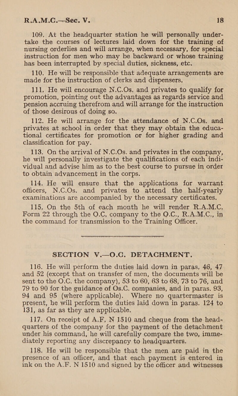 109. At the headquarter station he will personally under- take the courses of lectures laid down for the training of nursing orderlies and will arrange, when necessary, for special instruction for men who may be backward or whose training has been interrupted by special duties, sickness, etc. 110. He will be responsible that adequate arrangements are made for the instruction of clerks and dispensers, 111, He will encourage N.C.Os, and privates to qualify for promotion, pointing out the advantages as regards service and pension accruing therefrom and will arrange for the instruction of those desirous of doing so. 112. He will arrange for the attendance of N.C.Os. and privates at school in order that they may obtain the educa- tional certificates for promotion or for higher grading and classification for pay. 118. On the arrival of N.C.Os. and privates in the company, he will personally investigate the qualifications of each indi- vidual and advise him as to the best course to pursue in order to obtain advancement in the corps. 114. He will ensure that the applications for warrant officers, N.C.Os. and privates to attend the half-yearly examinations are accompanied by the necessary certificates. 115, On the 5th of each month he will render R.A.M.C. Form 22 through the O.C, company to the Q.C., R.A.M.C., in the command for transmission to the Training Officer. SECTION V.—O.C. DETACHMENT. 116. He will perform the duties laid down in paras, 46, 47 and 52 (except that on transfer of men, the documents will be sent to the O.C. the company), 53 to 60, 63 to 68, 73 to 76, and 79 to 90 for the guidance of Os.C. companies, and in paras. 93, 94 and 95 (where applicable). Where no quartermaster is present, he will perform the duties laid down in paras. 124 to 131, as far as they are applicable. 117. On receipt of A.F, N 1510 and cheque from the head- quarters of the company for the payment of the detachment under his command, he will carefully compare the two, imme- diately reporting any discrepancy to headquarters. 118. He will be responsible that the men are paid in the presence of an officer, and that each payment is entered in ink on the A.F. N 1510 and signed by the officer and witnesses