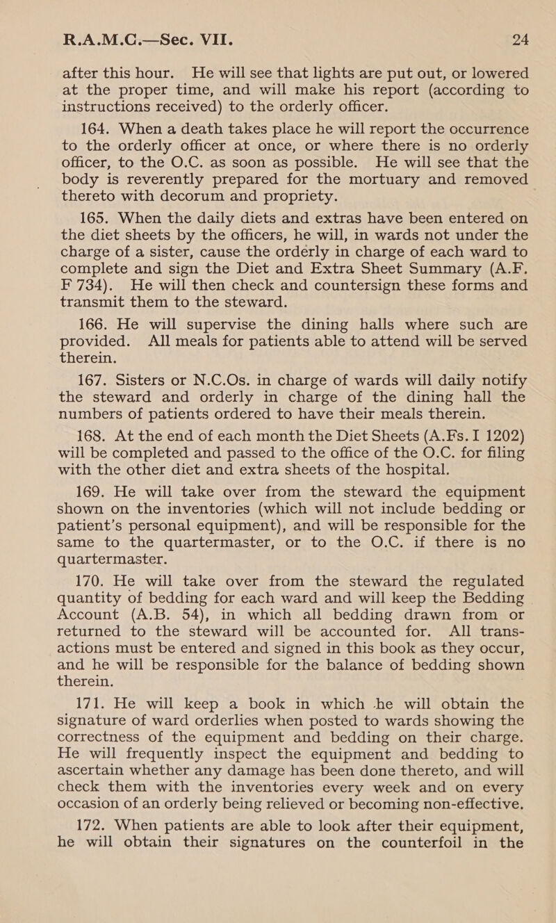 after this hour. He will see that lights are put out, or lowered at the proper time, and will make his report (according to instructions received) to the orderly officer. 164. When a death takes place he will report the occurrence to the orderly officer at once, or where there is no orderly officer, to the O.C. as soon as possible. He will see that the body is reverently prepared for the mortuary and removed thereto with decorum and propriety. 165. When the daily diets and extras have been entered on the diet sheets by the officers, he will, in wards not under the charge of a sister, cause the orderly in charge of each ward to complete and sign the Diet and Extra Sheet Summary (A.F. F 734). He will then check and countersign these forms and transmit them to the steward. 166. He will supervise the dining halls where such are provided. All meals for patients able to attend will be served therein. 167. Sisters or N.C.Os. in charge of wards will daily notify the steward and orderly in charge of the dining hall the numbers of patients ordered to have their meals therein. 168. At the end of each month the Diet Sheets (A.Fs. I 1202) will be completed and passed to the office of the O.C. for filing with the other diet and extra sheets of the hospital. 169. He will take over from the steward the equipment shown on the inventories (which will not include bedding or patient’s personal equipment), and will be responsible for the same to the quartermaster, or to the O.C. if there is no quartermaster. 170. He will take over from the steward the regulated quantity of bedding for each ward and will keep the Bedding Account (A.B. 54), in which all bedding drawn from or returned to the steward will be accounted for. All trans- actions must be entered and signed in this book as they occur, and he will be responsible for the balance of bedding shown therein. 171. He will keep a book in which he will obtain the signature of ward orderlies when posted to wards showing the correctness of the equipment and bedding on their charge. He will frequently inspect the equipment and bedding to ascertain whether any damage has been done thereto, and will check them with the inventories every week and on every occasion of an orderly being relieved or becoming non-effective. 172. When patients are able to look after their equipment, he will obtain their signatures on the counterfoil in the