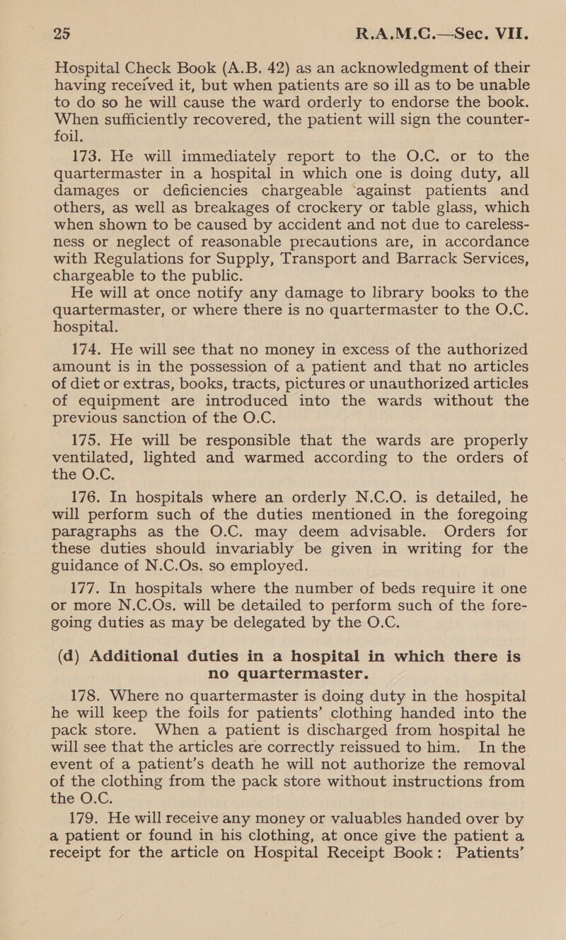 Hospital Check Book (A.B. 42) as an acknowledgment of their having received it, but when patients are so ill as to be unable to do so he will cause the ward orderly to endorse the book. When sufficiently recovered, the patient will sign the counter- foil. 173. He will immediately report to the O.C. or to the quartermaster in a hospital in which one is doing duty, all damages or deficiencies chargeable ‘against patients and others, as well as breakages of crockery or table glass, which when shown to be caused by accident and not due to careless- ness or neglect of reasonable precautions are, in accordance with Regulations for Supply, Transport and Barrack Services, chargeable to the public. He will at once notify any damage to library books to the quartermaster, or where there is no quartermaster to the O.C. hospital. 174. He will see that no money in excess of the authorized amount is in the possession of a patient and that no articles of diet or extras, books, tracts, pictures or unauthorized articles of equipment are introduced into the wards without the previous sanction of the O.C. 175. He will be responsible that the wards are properly ventilated, lighted and warmed according to the orders of the ©.C. 176. In hospitals where an orderly N.C.O. is detailed, he will perform such of the duties mentioned in the foregoing paragraphs as the O.C. may deem advisable. Orders for these duties should invariably be given in writing for the guidance of N.C.Os. so employed. 177. In hospitals where the number of beds require it one or more N.C.Os. will be detailed to perform such of the fore- going duties as may be delegated by the O.C. (d) Additional duties in a hospital in which there is no quartermaster. 178. Where no quartermaster is doing duty in the hospital he will keep the foils for patients’ clothing handed into the pack store. When a patient is discharged from hospital he will see that the articles are correctly reissued to him. In the event of a patient’s death he will not authorize the removal of the clothing from the pack store without instructions from the ©.C. 179. He will receive any money or valuables handed over by a patient or found in his clothing, at once give the patient a receipt for the article on Hospital Receipt Book: Patients’