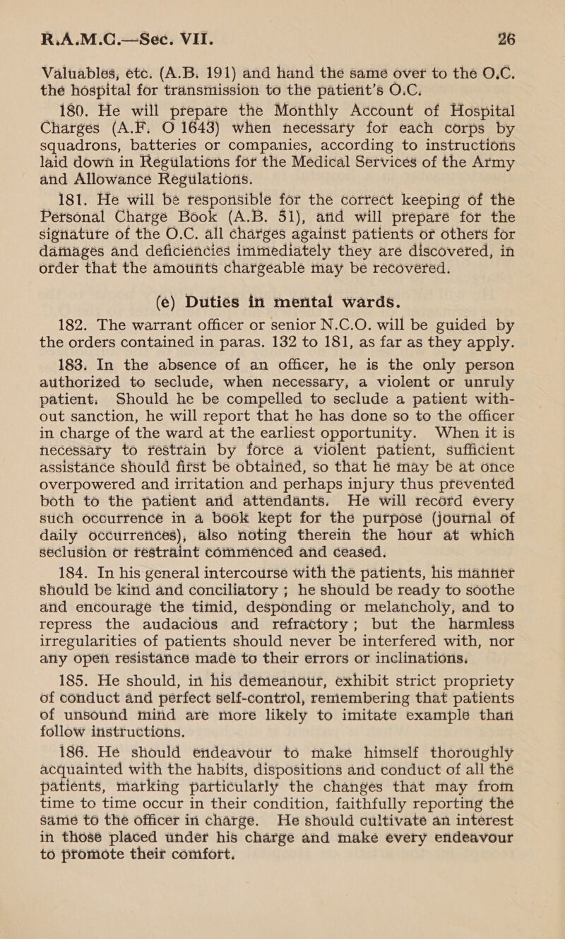 Valuables, etc. (A.B. 191) and hand the same over to the O.C. the hospital for transmission to the patient’s O.C. 180. He will prepare the Monthly Account of Hospital Charges (A.F. O 1643) when necessary for each corps by squadrons, batteries or companies, according to instructions laid down in Regulations for the Medical Services of the Army and Allowance Regulations. 181. He will be tesporisible for the correct keeping of the Personal Chargé Book (A.B. 51), atid will prepare for the signature of the O.C. all charges against patients or others for damagés and deficiencies immediately they are discovered, in order that the amotitits chargeable may be recovered. (e) Duties in mental wards. 182. The warrant officer or senior N.C.O. will be guided by the orders contained in paras. 132 to 181, as far as they apply. 183. In the absence of an officer, he is the only person authorized to seclude, when necessary, a violent or unruly patient: Should he be compelled to seclude a patient with- out sanction, he will report that he has done so to the officer in charge of the ward at the earliest opportunity. When it is hecessaty to restrain by force a violent patient, sufficient assistance should fitst be obtained, so that hé may be at once overpowered and irritation and perhaps injury thus prevented both to the patient and attendants. He will record every stich occurrence in a book kept for the purpose (journal of daily occurrences), also noting therein the hour at which seclusion or restraint commenced and ceased. 184. In his general intercourse with the patients, his mantier should be kind and conciliatory ; he should be ready to soothe and encourage the timid, desponding or melancholy, and to repress the audacious and refractory; but the harmless irregularities of patients should never be interfered with, nor any opefi resistance made to their errors or inclinations. 185. He should, in his demeanour, exhibit strict propriety of conduct and perfect self-control, remembering that patients of unsound mind are more likely to imitate example than follow instructions. 186. He should endeavour to make himself thoroughly acquainted with the habits, dispositions and conduct of all the patients, marking particularly the changes that may from time to time occur in their condition, faithfully reporting the same to the officer in charge. He should cultivate an interest in those placed under his charge and make every endeavour to promote their comfort.