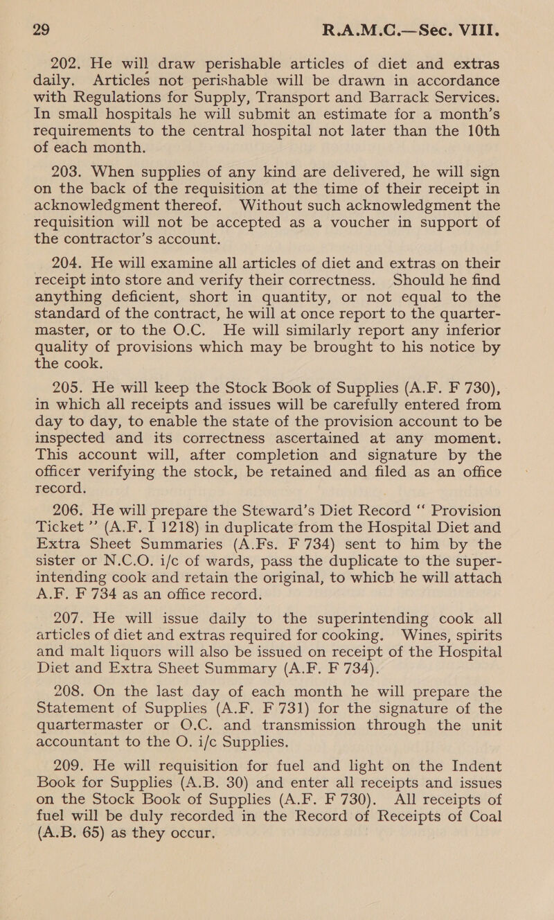 202. He will draw perishable articles of diet and extras daily. Articles not perishable will be drawn in accordance with Regulations for Supply, Transport and Barrack Services. In small hospitals he will submit an estimate for a month’s requirements to the central hospital not later than the 10th of each month. 203. When supplies of any kind are delivered, he will sign on the back of the requisition at the time of their receipt in acknowledgment thereof. Without such acknowledgment the requisition will not be accepted as a voucher in support of the contractor’s account. 204. He will examine all articles of diet and extras on their receipt into store and verify their correctness. Should he find anything deficient, short in quantity, or not equal to the standard of the contract, he will at once report to the quarter- master, or to the O.C. He will similarly report any inferior quality of provisions which may be brought to his notice by the cook. 205. He will keep the Stock Book of Supplies (A.F. F 730), in which all receipts and issues will be carefully entered from day to day, to enable the state of the provision account to be inspected and its correctness ascertained at any moment. This account will, after completion and signature by the officer verifying the stock, be retained and filed as an office record. 206. He will prepare the Steward’s Diet Record ‘‘ Provision Ticket ’’ (A.F. I 1218) in duplicate from the Hospital Diet and Extra Sheet Summaries (A.Fs. F 734) sent to him by the sister or N.C.O. i/c of wards, pass the duplicate to the super- intending cook and retain the original, to whicb he will attach A.F. F 734 as an office record. 207. He will issue daily to the superintending cook all articles of diet and extras required for cooking. Wines, spirits and malt liquors will also be issued on receipt of the Hospital Diet and Extra Sheet Summary (A.F. F 734). 208. On the last day of each month he will prepare the Statement of Supplies (A.F. F 731) for the signature of the quartermaster or O.C. and transmission through the unit accountant to the O. i/c Supplies. 209. He will requisition for fuel and light on the Indent Book for Supplies (A.B. 30) and enter all receipts and issues on the Stock Book of Supplies (A.F. F 730). All receipts of fuel will be duly recorded in the Record of Receipts of Coal (A.B. 65) as they occur,