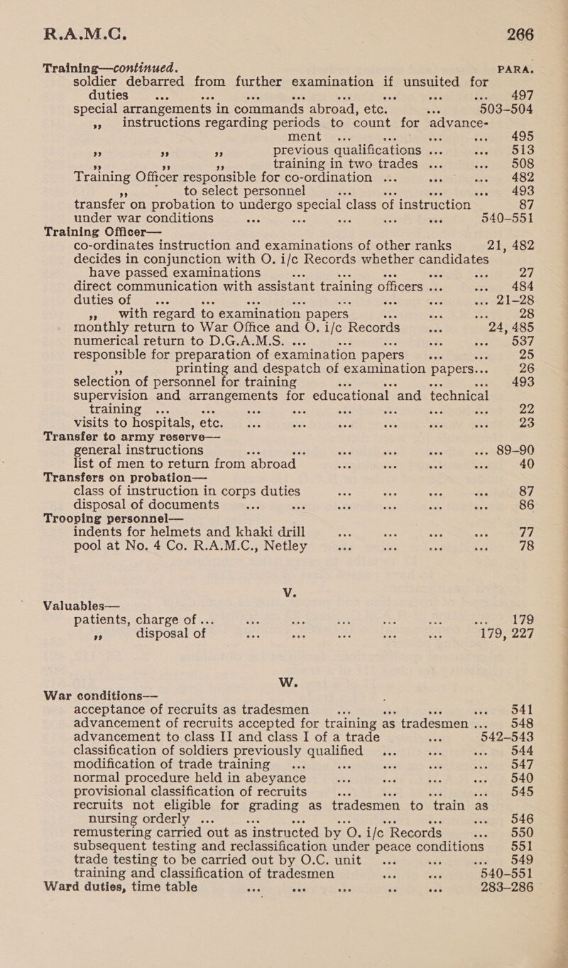 Training—continued. PARA. soldier debarred from further examination if ESE for duties sae Peas P| special arrangements in commands abroad, etc. ve 503-504 * instructions regarding periods to count for advance- ment 22 oe eee s495 7 e 3 previous qualifications ie 513 training in two trades ... 508 Training Officer responsible for co-ordination ... re 482 to select personnel wo. = 493 transfer on probation to undergo special ‘class of instruction 87 under war conditions ae sis a se ae 540-551 Training Officer— co-ordinates instruction and examinations of other ranks 21, 482 decides in conjunction with O. i/c Records whether candidates have passed examinations Ex P26 | direct communication with assistant training officers . .. 484 duties of _... st . 21-28 »» with regard to examination | papers = aa 28 monthly return to War Office and O. i/c Records 24, 485 numerical return to D.G.A.M.S. eeOOT responsible for preparation of examination papers ar 25 printing and despatch of examination papers.. 26 selection of personnel for training so 3493 supervision and arrangements for educational ‘and technical training ae a ae ee és3 22 visits to hospitals, ete. 23 Transfer to army reserve— general instructions ... 89-90 list of men to return from. abroad _ ‘ 40 Transfers on probation— class of instruction in corps duties 87 disposal of documents we 86 Trooping personnel— indents for helmets and khaki drill 77 pool at No. 4 Co. R.A.M.C., Netley 78 Vv. Valuables— patients, charge of... wes aoe na = oar Se Pee disposal of 56 ue ee or sae 179, 227 W. War conditions— acceptance of recruits as tradesmen 541 advancement of recruits accepted for training as tradesmen . 548 advancement to class II and class I of a trade aa 542-543 classification of soldiers previously qualified 544 modification of trade training fee 547 normal procedure held in abeyance 540 provisional classification of recruits rs 545 recruits not eligible for eraning as tradesmen to ‘train as nursing orderly ... 546 remustering carried out as instructed by 0. i ile Records 550 subsequent testing and reclassification under peace conditions 551 trade testing to be carried out by O.C. unit ex 549 training and classification of tradesmen y see “540-551