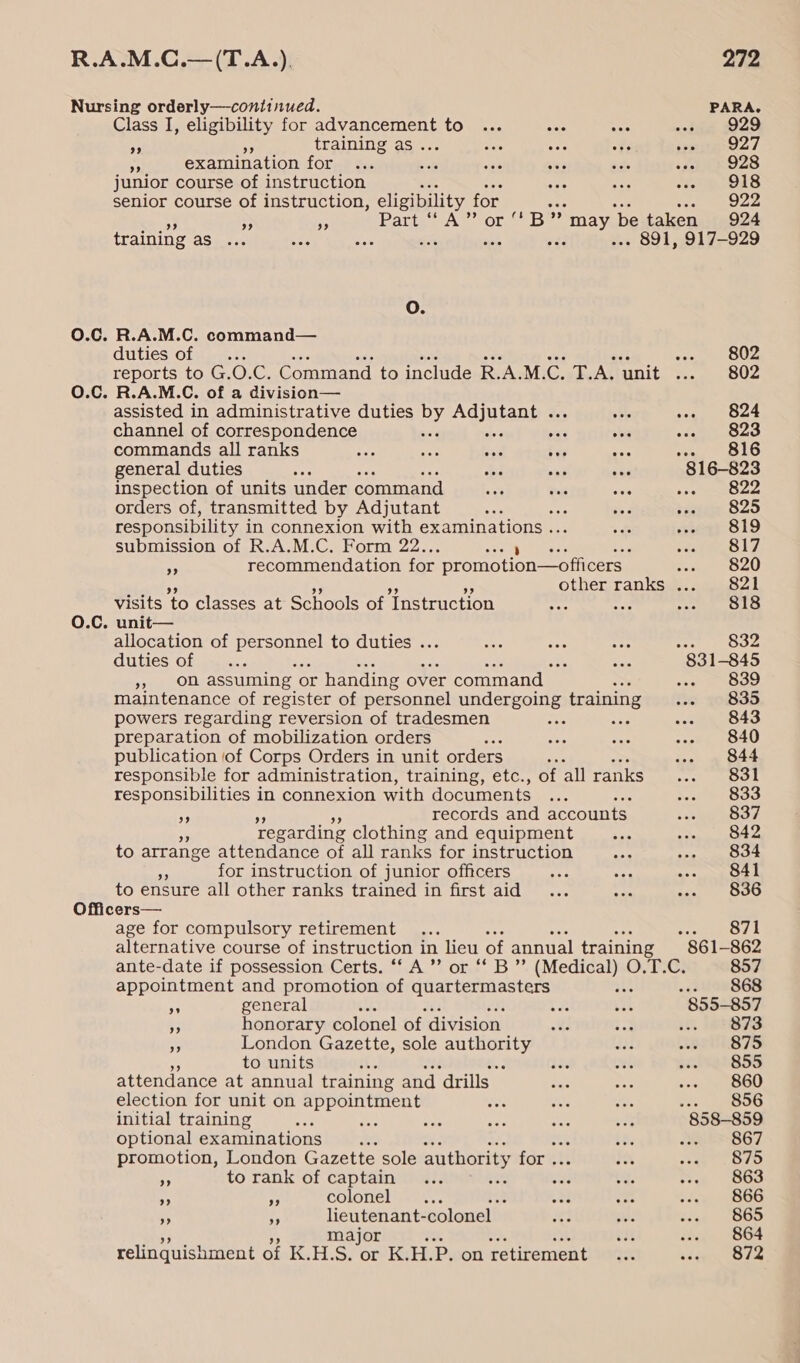 Nursing orderly—continued. PARA. Class I, eligibility for advancement to ... nae one sua 229 3 5 training as... Mars ay “¥ erage? 3 examination for ... _ &lt;a ees ade ish OLS junior course of instruction ane ae Ps ee! ie} senior course of instruction, eligibility for i EO oe * We Patt “A” or B” se ‘be taken 924 training BS cc &lt;a ase LES ma ais eed . 891, 917-929 O. 0.C. R.A.M.C. command— duties of .. sen te OOS reports to G. O.C. Command to include R. AM. oo Tt. A. ‘unit mee O.C. R.A.M.C. of a division— assisted in administrative duties by Adjutant ... ate oot OS channel of correspondence wa a's wate sha scat commands all ranks ous ae ae bey as eS ANS: general duties aes he sae sae mio inspection of units under command a eK wa 822 orders of, transmitted by Adjutant set ; ia tae S20 responsibility i in connexion with examinations . eC «seq? S19 submission of R.A.M.C. Form 22.. steele “ recommendation for promotion—officers a et 40) 3 other ranks ... 821 visits to classes at Schools of Instruction nae he ee OG 0.C. unit— allocation of ae nae to duties ... oes Se ee 832 duties of —... e ; cer 831-845 », on assuming or handing over command — &lt;s 839 maintenance of register of personnel Het training ie 70835 powers regarding reversion of tradesmen a cane ee 843 preparation of mobilization orders ae sie cms ... 840 publication of Corps Orders in unit orders ; ... 844 responsible for administration, training, etc., of all ranks eel OO responsibilities in connexion with documents ... Ma pete) of records and accounts. wasp Ee Tegarding clothing and equipment At Boma ps”. P to arrange attendance of all ranks for instruction oat Aptmiee 1%! AR for instruction of junior officers aes 9x4 Ree: HE to ensure all other ranks trained in first aid _ ... nae as BOO Officers— age for compulsory retirement ... 871 alternative course of instruction in lieu of annual training 861-862 ante-date if possession Certs. ‘‘ A ’”’ or ‘‘ B”’ (Medical) O.T.C. 857 appointment and promotion of Treat e ie: ee -&lt;silaeS6S o general cz ah 855-857 * honorary colonel of division oe ee. . 6 B73 nS London Gazette, sole authority iad wr Vi87S to units ; ies vel sie e855 attendance at annual training and drills vas Sor ee eee |) election for unit on appointment eos ae 50 806 initial training ae ae tae Ale ae ee 858-859 optional examinations Ae at. 867 promotion, London Gazette sole authority for .. * a TO ~ to rank of captain... t8% sea ea. ee 863 x i! colonel ... oot Fc ise eb65 m4 *) lieutenant- colonel — Ae, SIA cin . (BBO major er sheds, 1384 j relinquishment of K.H.S. or K.H.P. on retirement... séee Kone