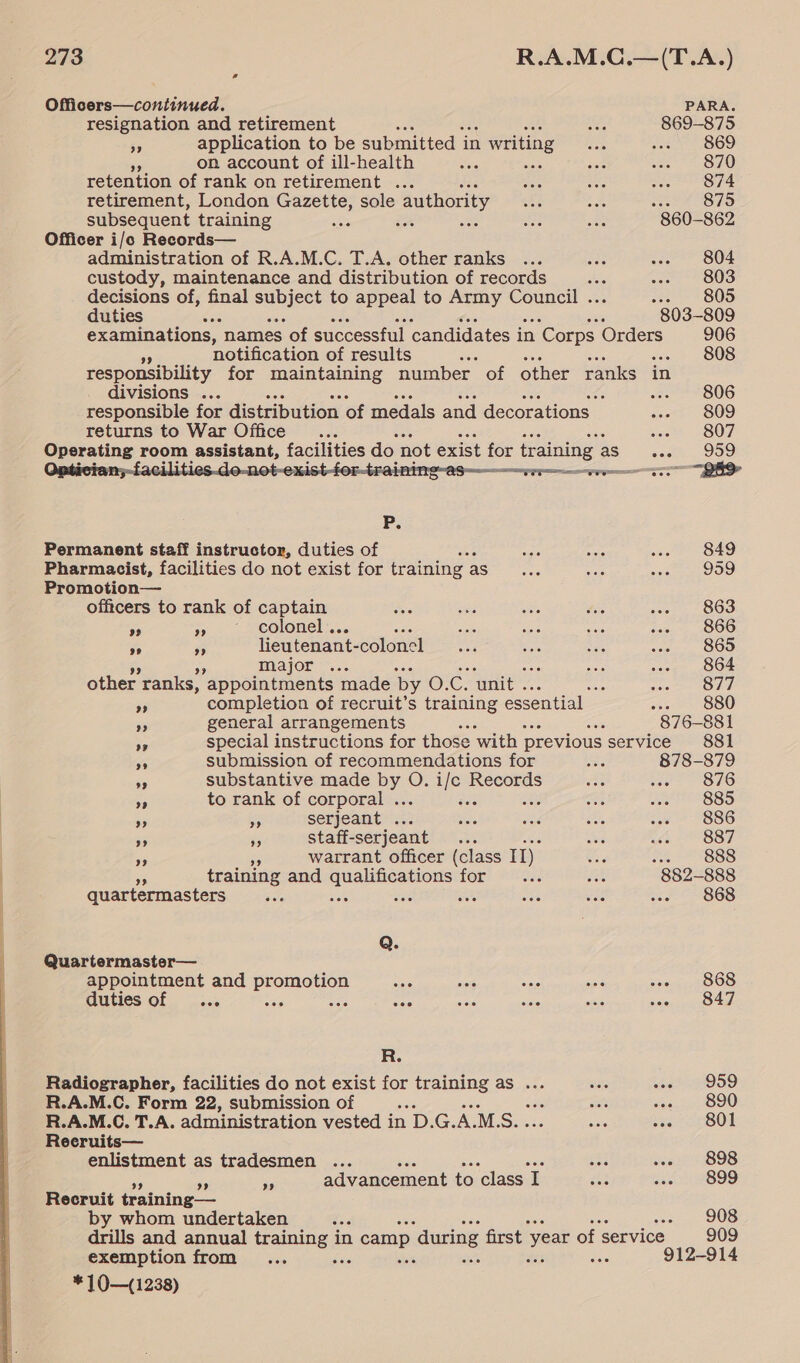   Officers—continued. PARA. resignation and retirement Nes 869-875 9 application to be submitted i in writing oe aa) 869 on account of ill-health Yate are vas ee OO retention of rank on retirement ... see ive See OTE retirement, London Gazette, sole authority ate aS 875 subsequent training Bae ix oa aoe aie 860-862 Officer i/o Records— administration of R.A.M.C. T.A. other ranks ... aoe tc B04 custody, maintenance and distribution of records ae so US decisions of, final stir to appeal to Army Council . 805 duties ie 803-809 examinations, “names of successful candidates in ‘Corps Orders 906 notification of results 808 responsibility for maintaining number of other ranks in divisions ... f :. * 42806 responsible for distribution of medals and decorations. icom S09 returns to War Office... ject BOF = ot aed room. easisiant, foes do not exist oe training as seth Doe P. Permanent staff instructor, duties of ase aes wv? B49 Pharmacist, facilities do not exist for training as us sft VOD. Promotion— officers to rank of captain es wie aes tie or Oe a +. eotonel:,... ce ie nin tie, 100 ‘4 s lieutenant- colonel we ne oat ... 865 major ... aby ... 864 other ranks, appointments made by O.C. unit . : oe OTE os completion of recruit’s training essential ec BOO $5 general arrangements ae 876-881 os special instructions for those with previous service 881 an submission of recommendations for ae 878-879 ss substantive made Ho On pe Records oat ae OL0 3 to rank of corporal . as ae BSS + ar serjeant . Ane wee i wee SSG 55 #5 staff- -serjeant ; ie ae 887 9% warrant officer (class 1D: Se 2 23888 training and hia asco for Pies, dh 882-888 quartermasters ails sie a &lt;a ws me 868 Q. Quartermaster— appointment and promotion sis wieia ate aie seg sO OS duties of _... bis ts one nee site sai Seeceuaes ae R. Radiographer, facilities do not exist for training as ... aus wel O59 R.A.M.C. Form 22, submission of ‘ et sent OOO R.A.M.C. T.A. administration vested i in on G. ne M. ey ‘ BAe seer 801 Reeruits— enlistment as tradesmen ... eae hee sibsy zai A ides otens) Pe - Ne advancement to class I gas see O99 Recruit training— by whom undertaken ae «es 908 drills and annual Ramee in 1 camp ‘during first year ofs service 909 exemption from ... 912-914 *10—(1238)