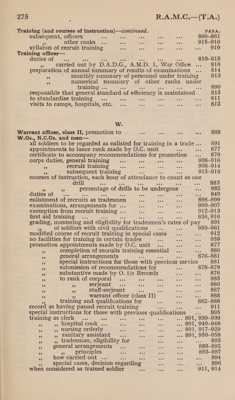 es Training (and courses of pee ere ne PARA. subsequent, officers ; ; Baayen’ 860-861 other ranks ... aes as re ies 915-916 syllabus of recruit training ees ae cee aes sae 2 ORO duties of ... Se ats “Se ia ane ae 810-815 i carried out by D.A.D.G., A.M.D. 1, War Office ... 810 preparation of annual summary of results of examinations ... 814 a monthly summary of personnel under training 813 3 cee summary of other ranks under ae ning. : responsible that sera standard of efficiency i is ‘maintained | 815 to standardize training... eee Fc ar Sil visits to camps, hospitals, etc. ... “iis ase nee we LZ Ww. Warrant officer, class II, promotion to Rae te ann a. 6888 W.Os., N.C.Os. and men— all soldiers to be regarded as enlisted for training in a trade.. 891 appointments to lance rank made by O.C. unit rarest) certificate to accompany recommendations for promotion : 879 corps duties, general training... ‘isle “s as 908-916 A recruit training bale ‘iste ‘isis ho 908-914 subsequent training wen 915-916 courses of instruction, each hour of attendance to count as one drill ... 883 aE percentage of drills to be undergone HP S82 duties of .”... os GAO enlistment of recruits as tradesmen eae she “ob 898-899 examinations, arrangements for ... one i iia eae 900-907 exemption from recruit training .. mee aa es 912-913 first aid training ... 836, 916 grading, mustering and eligibility for tradesmen’ s rates of pay 891 - of soldiers with civil qualifications... 5s 959-961 modified course of recruit training in special cases _... are 7 ON no facilities for training in certain trades a0 ae et) “QS9 promotion appointments made by O.C. unit... Rie Emel, 3 VA as completion of recruits training essential ... ee BOO me general arrangements SHO 876-881 a special instructions for those ‘with previous service 881 a -submission of recommendations for Se 878-879 A substantive made by O. i/e Records is i&gt; 876 9 to rank of corporal ... wen abs 29. 0 = 880 * A serjeant... ae0 BA: Ste soe’ 886 Ae se staff-serjeant see Se ee 887 ” warrant officer (class II) och ee (OSS training and qualifications for ane ae 882-888 record as having passed recruit training Pn.) special instructions for those ye eee qualifications fsa OO training as clerk ... are ‘ . 891, 930-939 rs », hospital cook ... ee, oe em, , 891, 940-949 4 », nursing orderly ae pea See A |. 891, 917-929 is », Sanitary assistant... ae sige ..» 891, 950-958 es », tradesman, eligibility for re st see OS a general arrangements ... aoe ai Soe 889-892 es re principles Lf ae e. ane 893-897 a how carried out ... mts sae «ae O94 special cases, decision regarding Ste nee cue) OO when considered as trained soldier at Cir Bes 911, 914