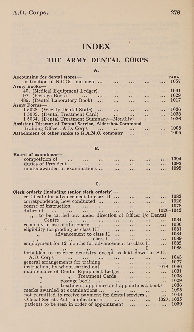 INDEX THE ARMY DENTAL CORPS A. Accounting for dental stores— PARA. instruction of N.C.Os. and men ... 1057 Army Books— 40. (Medical Equipment Ledger).. 1031 97. (Postage Book Ape 1029 489. (Dental Laboratory Book) 1017 Army Forms— I 5028. (Weekly Dental State) . 1036 I 5033. (Dental Treatment Card) 1038 15034. (Dental Treatment Summary—Monthly) 1036 Assistant Director of Dental Service, Aldershot Command— Training Officer, A.D. Corps ? aes 1008 Attachment of other ranks to R.A.M.C. company 1005 B. Board of examiners— composition of we Rae ane sia's acs A «- 1094 duties of President =z ae 1093 marks awarded at examinations ... 1095 Cc. Clerk orderly (including senior clerk orderly)— certificate for advancement to class II ... .. 1083 correspondence, how conducted ... saa 8 L026 course of instruction see =f 078 duties of a me 1026-1042 », to be carried ‘out under direction ‘of Officer i/c Dental Centre... Sas vr Ay ae --. 1034 economy in use of stationery rsh 1030 eligibility for grading as class III 1081 as advancement to class II 1084 class I 4e 1089 employment for 12 months for advancement to class Il toce forbidden to practice dentistry except | as laid down | in S.O. A.D. Corps ‘ . 1043 general arrangements for training 1077 instruction, by whom carried out . 1079, 1086 maintenance of Dental Equipment Ledger .. 1031 ra » Ireatment Cards 1038 oy postage book re . 1029 treatment, appliance and. appointment books 1036 marks awarded at examinations . 48 a OOS not permitted to receive payment. for dental services . 1043 patients to be seen in order of appointment