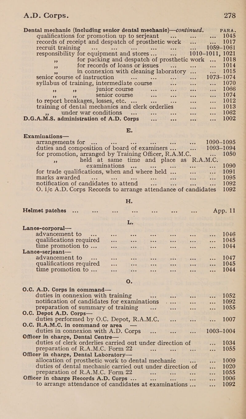 Dental mechanic (including senior dental mechanic)—continued. PARA. qualifications for promotion up to serjeant Aa A abe «ws 1045 records of receipt and despatch of ae work... oe LOLT recruit training oe Fe ne 1059-1061 responsibility for equipment and ‘stores . vie 1010-1011, 1021 7 for packing and despatch of RAE work ... 1018 3 for records of loans or issues A zen ale ee in connexion with soe laboratory . me rp 101S senior course of instruction we a ; soe 1073-1074 syllabus of training, intermediate course BN ae ..- 1070 5 a8 junior course a 1a Bae f2-1066 senior course 18 oat His ... 1074 to report breakages, losses, etc. .. ate «et SAOLZ training of dental mechanics and clerk orderlies eae soe = 1088 under war conditions ... ao re oat -.- _ 1062 D.G.A. M. S. administration of A.D. Corps ee aoe sate 5oe) LOZ E. Examinations— arrangements for ... % .-» 1090-1095 duties and composition of ‘board of examiners . ..» 1093-1094 for promotion, arranged by Training Officer, R. A.M. @ #1291050 BS held at same time and place as R.A.M.C. examinations ... oh f72-1090 for trade qualifications, when and where held . Bs: o&gt; S091 marks awarded es ae A 44 beoe= 1095 notification of candidates to attend sia seem L002 O. i/c A.D. Corps Records to arrange attendance of candidates 1092 H. Helmet patches ... or wee woe ae ase or App. 11 L. Lance-corporal— advancement to... vari aS ree tee, a Sinem L046 qualifications required on sab a Ss eee ... 1045 time promotion to... esis = oe ass a3 ... 1044 Lance-serjeant— advancement to... ae aes ae ot. ee won O47. qualifications required... ae ne sige we wae 31045 time promotion to ... ae des ean aie eae ..- 1044 oO. O.Cc. A.D. Corps in command— duties in connexion with training j mee aaa 491052 notification of candidates for examinations esas ve soa LODZ preparation of summary of training mee see ras as 2 a OD.0: O.C. Depot A.D. Corps— duties performed by O.C. Depot, R.A.M.C. an Obs we, LODZ O.C. R.A.M.C. in command or area — duties in connexion with A.D. Corps... 238 ..- 1003-1004 Officer in charge, Dental Centre— duties of clerk orderlies carried out under direction of $RO81034 preparation of R.A.M.C. Form 22 ote 1; eu) 1831055 Officer in charge, Dental Laboratory— allocation of prosthetic work to dental mechanic -. 2...) 1009 duties of dental mechanic carried out under direction of .-- 1020 preparation of R.A.M.C. Form 22 Ap arf: me See 05a Officer in charge Records A.D. Corps ... : te LOOG to arrange attendance of candidates at examinations . &lt;P P1Oo lS