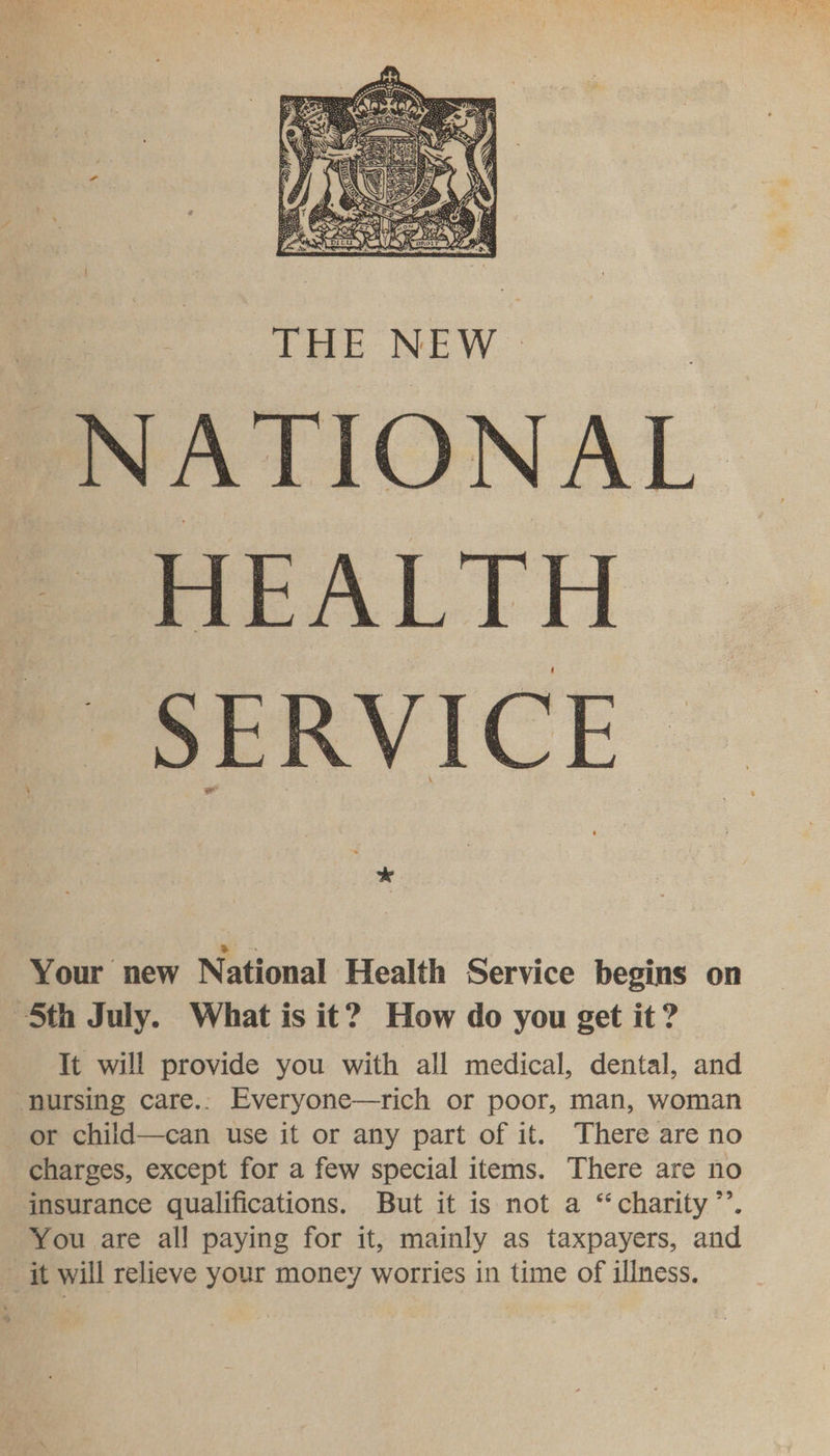  NATIONAL | HEALTH Se SeRVICE J Your new National Health Service begins on 5th July. What is it? How do you get it? It will provide you with all medical, dental, and nursing care.: Everyone—rich or poor, man, woman or child—can use it or any part of it. There are no charges, except for a few special items. There are no insurance qualifications. But it is not a “charity”’. You are all paying for it, mainly as taxpayers, and it will relieve your money worries in time of illness.