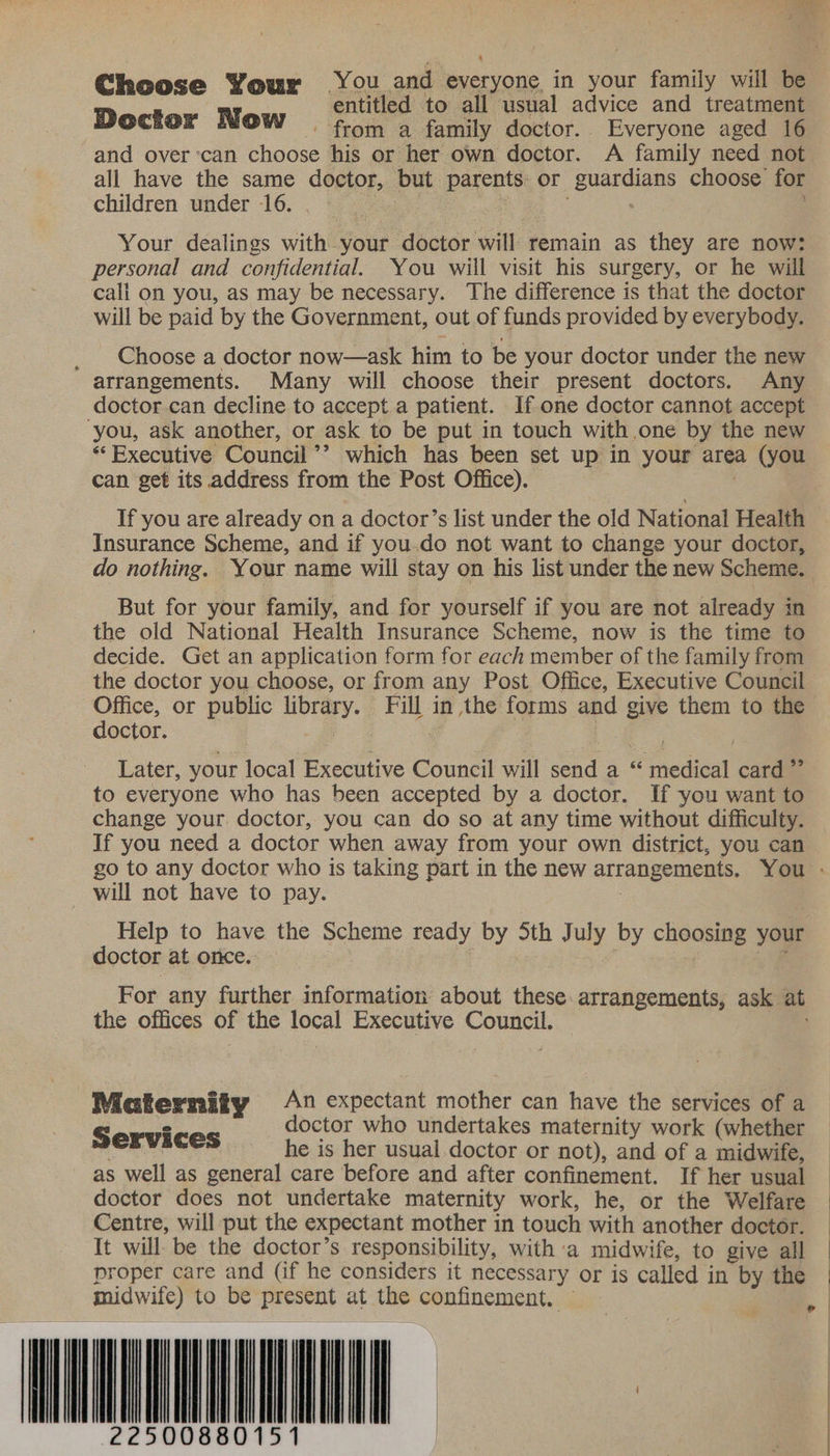 Choose Your You and everyone in your family will be Doct N entitled to all usual advice and treatment OCcHOr WOW from a family doctor. Everyone aged 16 and over ‘can choose his or her own doctor. A family need not all have the same doctor, but parents or guardians choose for children under 16. | ie. . Your dealings with your doctor will remain as they are now: personal and confidential. You will visit his surgery, or he will cali on you, as may be necessary. The difference is that the doctor will be paid by the Government, out of funds provided by everybody. _ Choose a doctor now—ask him to be your doctor under the new arrangements. Many will choose their present doctors. Any doctor can decline to accept a patient. If one doctor cannot accept you, ask another, or ask to be put in touch with one by the new ** Executive Council’’ which has been set up in your area (you can get its address from the Post Office). If you are already on a doctor’s list under the old National Health Insurance Scheme, and if you.do not want to change your doctor, do nothing. Your name will stay on his list under the new Scheme. But for your family, and for yourself if you are not already in the old National Health Insurance Scheme, now is the time to decide. Get an application form for each member of the family from the doctor you choose, or from any Post Office, Executive Council Office, or public library. Fill in the forms and give them to the doctor. ee | Later, your local Executive Council will send a “ medical card ” to everyone who has been accepted by a doctor. If you want to change your doctor, you can do so at any time without difficulty. If you need a doctor when away from your own district, you can go to any doctor who is taking part in the new arrangements. You - will not have to pay. Help to have the Scheme ready by Sth July by choosing your doctor at orice. : 7 7 For any further information about these. arrangements, ask at the offices of the local Executive Council. Maternity An Sead Haas can have the services of a - octor who undertakes maternity work (whether Services he is her usual. doctor or not), mee of a ae : as well as general care before and after confinement. If her usual | doctor does not undertake maternity work, he, or the Welfare | Centre, will put the expectant mother in touch with another doctor. It will be the doctor’s responsibility, with a midwife, to give all — proper care and (if he considers it necessary or is called in by the | midwife) to be present at the confinement. © . GT |