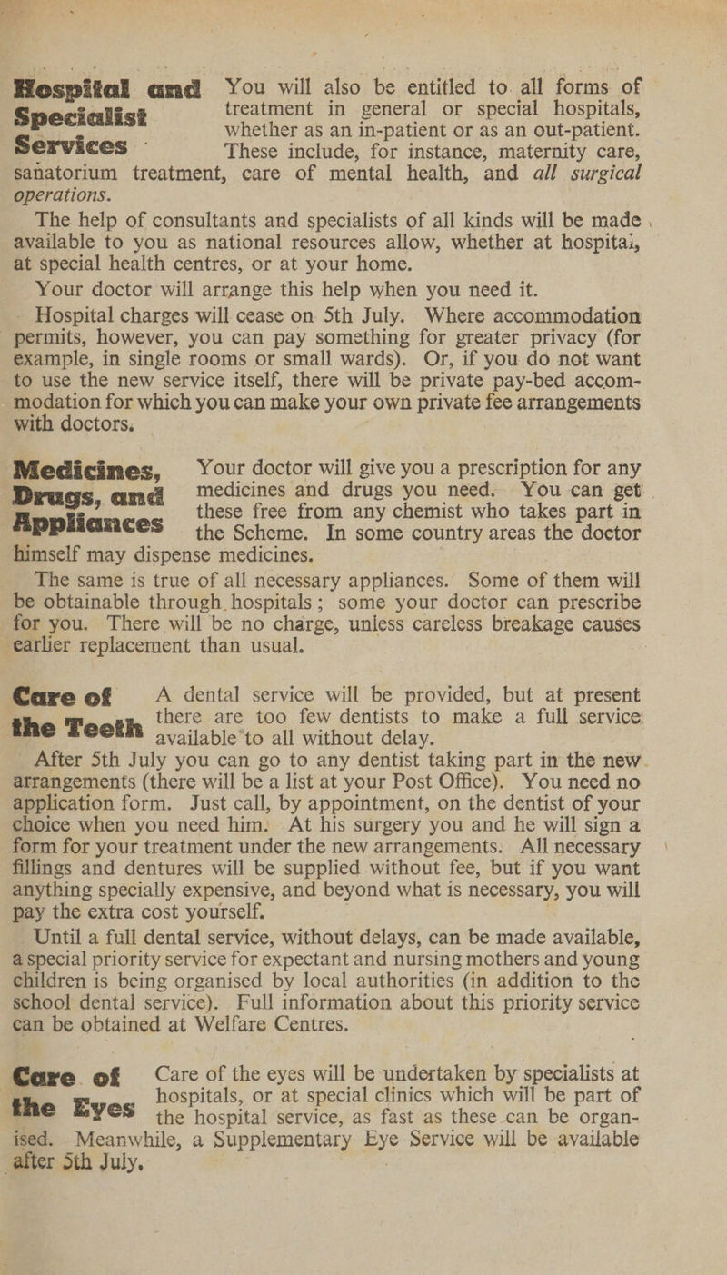 is Hospital cooxtl You will also be entitled to. all forms. of Specialist treatment in general or special hospitals, Bek whether as an in- patient or as an out-patient. Services - These include, for instance, maternity care, sanatorium treatment, care of mental health, and all surgical operations. The help of consultants and specialists of all kinds will be made , available to you as national resources allow, whether at hospitai, at special health centres, or at your home. Your doctor will arrange this help when you need it. _ Hospital charges will cease on Sth July. Where accommodation permits, however, you can pay something for greater privacy (for example, in single rooms or small wards). Or, if you do not want to use the new service itself, there will be private pay-bed accom- modation for which youcan make your own private fee arrangements with doctors. Medicines, Your doctor will give you a prescription for any Drugs ame medicines and drugs you need. You can get. . Ropli : these free from any chemist who takes part in _PP GRACES the Scheme. In some country areas the doctor himself may dispense medicines. | The same is true of all necessary appliances.’ Some of them will be obtainable through hospitals; some your doctor can prescribe for you. There will be no charge, unless careless breakage causes earlier replacement than usual. | Care of A dental service will be provided, but at present g, there are too few dentists to make a full service the Teeth available’to all without delay. After 5th July you can go to any dentist taking part in the new. atrangements (there will be a list at your Post Office). You need no application form. Just call, by appointment, on the dentist of your choice when you need him. At his surgery you and he will sign a form for your treatment under the new arrangements. All necessary fillings and dentures will be supplied without fee, but if you want anything specially expensive, and beyond what is ee you will pay the extra cost yourself. Until a full dental service, without delays, can be made avaiable a special priority service for expectant and nursing mothers and young children is being organised by local authorities (in addition to the school dental service). Full information about this priority service can be obtained at Welfare Centres. Care of Care of the eyes will be undertaken by specialists at | th gE hospitals, or at special clinics which will be part of © BYES the hos pital service, as fast as these can be organ- ised. Meanwhile, a Supplementary aye Service will be available after Sth July,