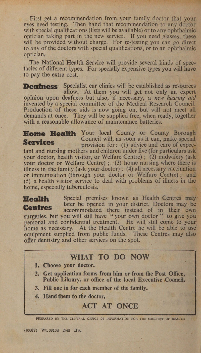 rei oe ee (kes A Take |  4 » we ee ae es a mn ve im First get a ebomicnesied Goin your family doctor that your. eyes need testing. Then hand that recommendation to any doctor with special qualifications (lists will be available) or to any ophthalmic optician taking part in the new service. If you need glasses, these will be provided without charge. For re-testing you can go direct to any of the doctors with special qualifications, or to an eco. optician. The National Health Service will ofnae several kinds of spec tacles of different types. For specially expensive types you ue have. to pay the extra cost.  : Deafness Specialist ear elinies will fis established as resources allow. At them you will get not only an expert — opinion upon deafness but also, if necessary, a new hearing aid invented -by a special committee of the Medical Research Council. Production of these aids is now going on, but will not meet all demands at once. They will be supplied free, when ready, ee | with a reasonable allowance of maintenance batteries. Home Health Your local County or County Boronale ; rs | Council will, as soon as it can, make special - Services provision for: (1) advice and care of expe tant and nursing mothers and children under five (for particulars as . your doctor, health visitor, or Welfare Centre) ; (2) midwifery (ask your doctor or Welfare Centre) ;. (3) home nursing where there is _ Ulness in the family (ask your doctor) : (4) all necessary vaccination : or immunisation (through your doctor or Welfare Centre); and ia (5) a health visitor service to deal with Magee, of “— in the — home, especially tuberculosis. * Health Special premises: known as Health Centres may~ Cent later be opened in your district. Doctors may be — Cmeres = accommodated . there instead of in their own — surgeries, but you will still have ‘your own doctor’’ to give you ~ personal and confidential treatment. He will still come to your home as necessary. At the Health Centre he will be able to use equipment supplied from public funds. These Centres may also offer dentistry and other services on the spot. ! WHAT TO DO NOW 1. Choose your doctor. 2. Get application forms from him or from the Post Office, Public Library, or office. of the local Executive Council.  fake i (83077) Wt.39168 2/48 Hw,