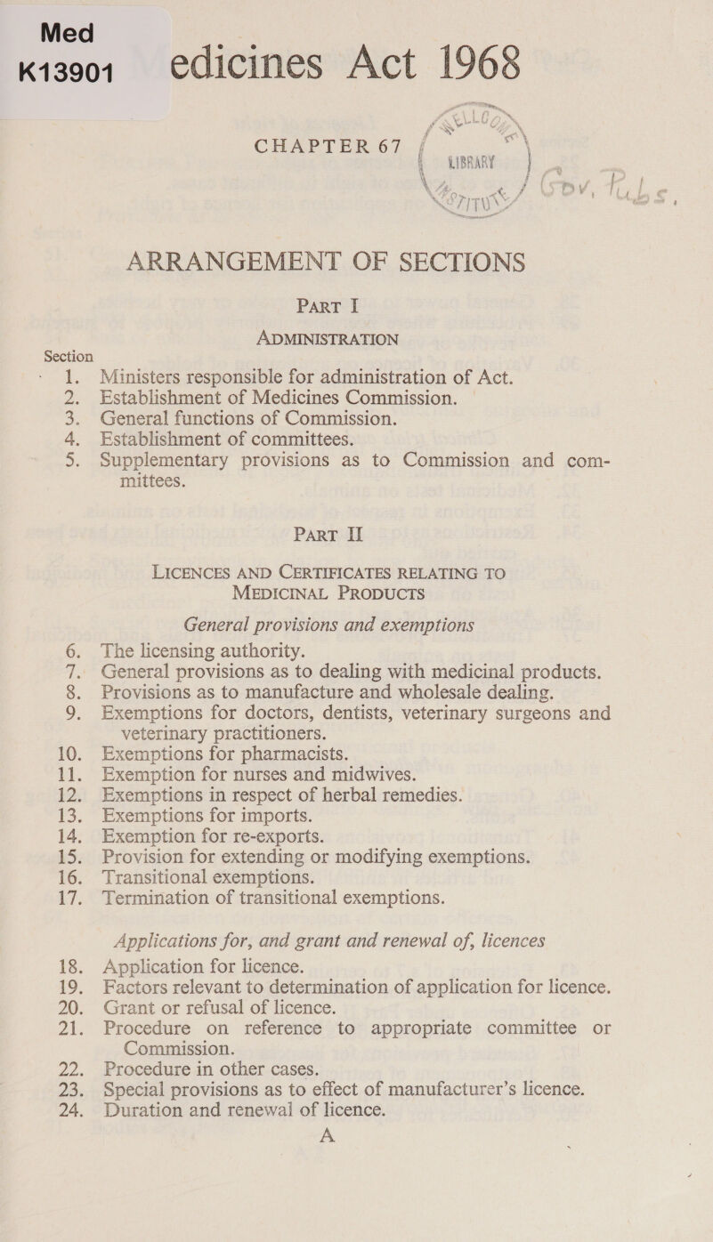 K13001 edicines Act 1968 yeh : - a , frou) ™® Pid \ saints Ss &gt; % oN t é/, % y Ae ee \ CHAPTER 67 f ages, ( unmay | \ th QO» « f NO7ITU Se aad ARRANGEMENT OF SECTIONS PART I ADMINISTRATION Section Ministers responsible for administration of Act. Establishment of Medicines Commission. General functions of Commission. Establishment of committees. Supplementary provisions as to Commission and com- mittees. a&gt; el PART II LICENCES AND CERTIFICATES RELATING TO MEDICINAL PRODUCTS General provisions and exemptions The licensing authority. General provisions as to dealing with medicinal products. Provisions as to manufacture and wholesale dealing. Exemptions for doctors, dentists, veterinary surgeons and veterinary practitioners. 10. Exemptions for pharmacists. 11. Exemption for nurses and midwives. 12. Exemptions in respect of herbal remedies. 13. Exemptions for imports. 14. Exemption for re-exports. 15. Provision for extending or modifying exemptions. 16. Transitional exemptions. 17. Termination of transitional exemptions. Sellar as Applications for, and grant and renewal of, licences 18. Application for licence. 19. Factors relevant to determination of application for licence. 20. Grant or refusal of licence. 21. Procedure on reference to appropriate committee or Commission. 22. Procedure in other cases. 23. Special provisions as to effect of manufacturer’s licence. 24. Duration and renewai of licence. A