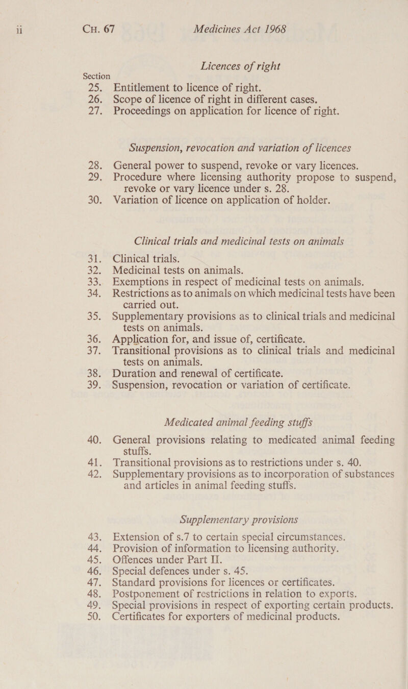 25. 30. Eve ae, 33. 34. 35. 36. S7. 38. 39. 40. 48. 49. 50. Licences of right Entitlement to licence of right. Scope of licence of right in different cases. Proceedings on application for licence of right. Suspension, revocation and variation of licences General power to suspend, revoke or vary licences. Procedure where licensing authority propose to suspend, revoke or vary licence under s. 28. Variation of licence on application of holder. Clinical trials and medicinal tests on animals Clinical trials. Medicinal tests on animals. Exemptions in respect of medicinal tests on animals. Restrictions as to animals on which medicinal tests have been carried out. Supplementary provisions as to clinical trials and medicinal tests on animals. Application for, and issue of, certificate. Transitional provisions as to clinical trials and medicinal tests on animals. Duration and renewal of certificate. Suspension, revocation or variation of certificate. Medicated animal feeding stuffs General provisions relating to medicated animal feeding stuffs. Transitional provisions as to restrictions under s. 40. Supplementary provisions as to incorporation of substances and articles in animal feeding stuffs. Supplementary provisions Extension of s.7 to certain special circumstances. Provision of information to licensing authority. Offences under Part II. Special defences under s. 45. Standard provisions for licences or certificates. Postponement of restrictions in relation to exports. Special provisions in respect of exporting certain products. Certificates for exporters of medicinal products.