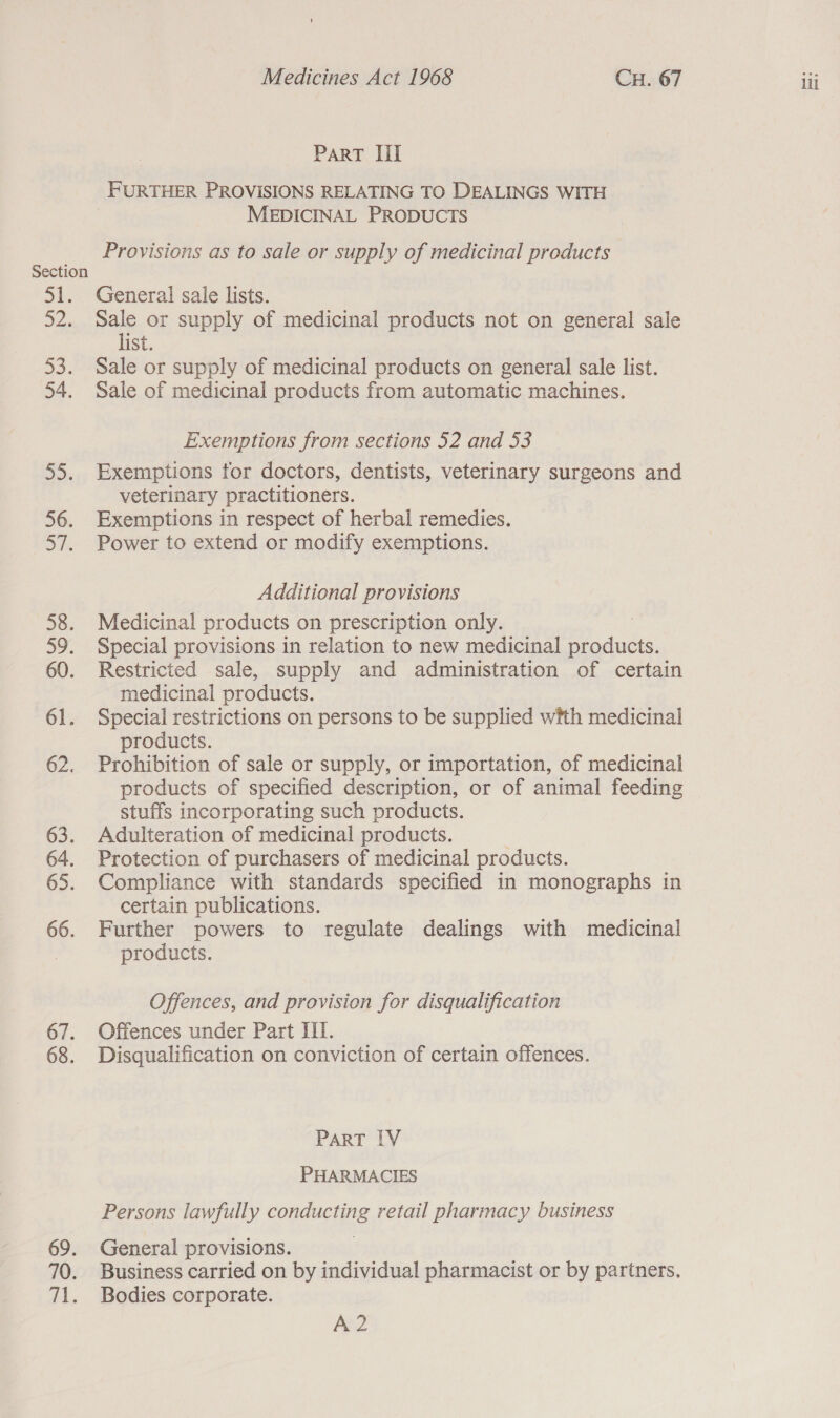 Section rit 52. SO: 54. JD. 56. on. 58. 39. 60. 61. 62. 65. 66. 67. 68. 69. Arhs PART Iil FURTHER PROVISIONS RELATING TO DEALINGS WITH MEDICINAL PRODUCTS General sale lists. Sale or supply of medicinal products not on general sale list Sale or supply of medicinal products on general sale list. Sale of medicinal products from automatic machines. Exemptions from sections 52 and 53 Exemptions tor doctors, dentists, veterinary surgeons and veterinary practitioners. Exemptions in respect of herbal remedies. Power to extend or modify exemptions. Additional provisions Medicinal products on prescription only. Special provisions in relation to new medicinal ducts, Restricted sale, supply and administration of certain medicinal products. Special restrictions on persons to be supplied with medicinal products. 7 Prohibition of sale or supply, or importation, of medicinal products of specified description, or of animal feeding stuffs incorporating such products. Compliance with standards specified in monographs in certain publications. Further powers to regulate dealings with medicinal products. Offences, and provision for disqualification Offences under Part III. Disqualification on conviction of certain offences. ParT IV PHARMACIES Persons lawfully conducting retail pharmacy business General provisions. Business carried on by individual pharmacist or by partners, Bodies corporate. A2