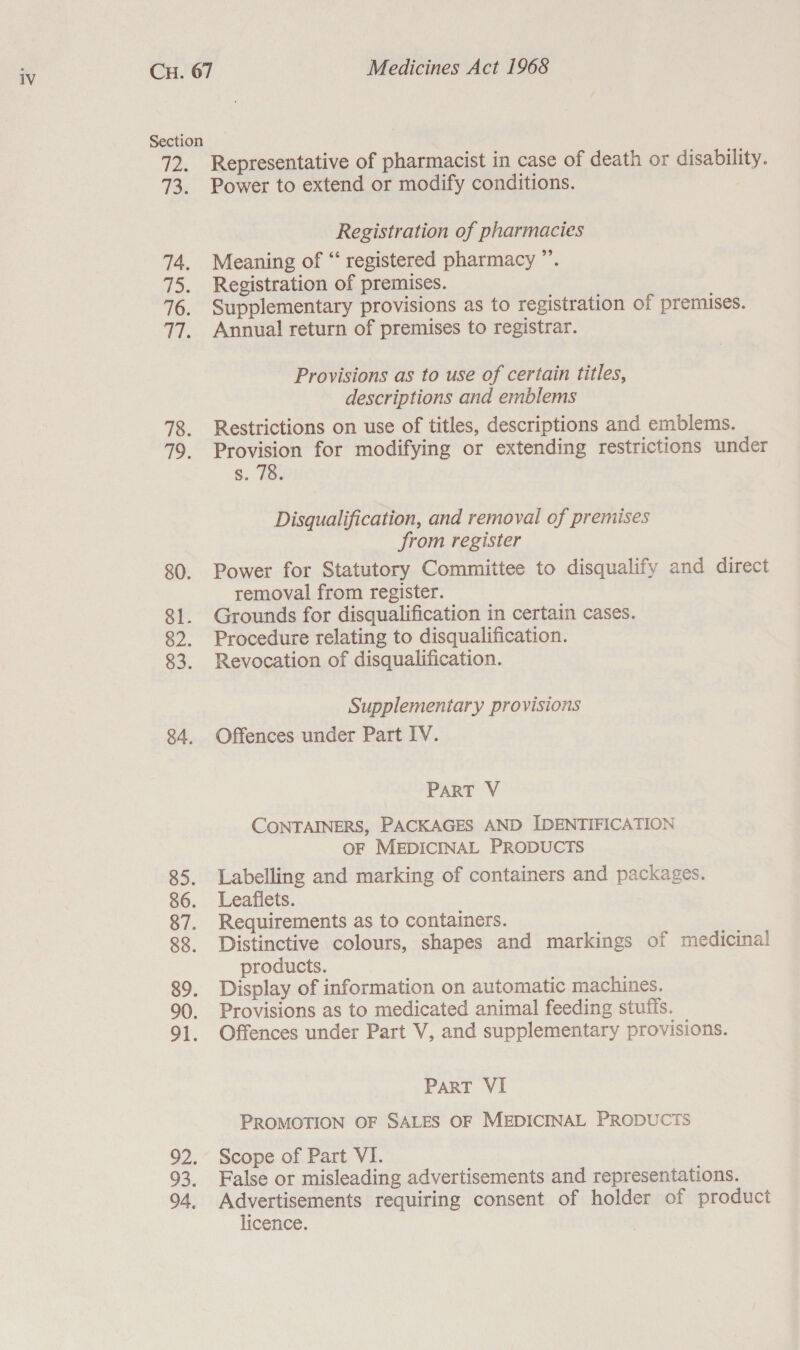 ce 13. 80. 81. 82. 83. 84. 93. 94. Representative of pharmacist in case of death or disability. Power to extend or modify conditions. 7 Registration of pharmacies Meaning of “‘ registered pharmacy ”’. Registration of premises. Supplementary provisions as to registration of premises. Annual return of premises to registrar. Provisions as to use of certain titles, descriptions and emblems Restrictions on use of titles, descriptions and emblems. Provision for modifying or extending restrictions under s. 78. Disqualification, and removal of premises from register Power for Statutory Committee to disqualify and direct removal from register. Grounds for disqualification in certain cases. Procedure relating to disqualification. Revocation of disqualification. Supplementary provisions Offences under Part IV. PART V CONTAINERS, PACKAGES AND IDENTIFICATION OF MEDICINAL PRODUCTS Labelling and marking of containers and packages. Leaflets. Requirements as to containers. Distinctive colours, shapes and markings of medicinal products. Display of information on automatic machines. Provisions as to medicated animal feeding stuffs. Offences under Part V, and supplementary provisions. PaRT VI PROMOTION OF SALES OF MEDICINAL PRODUCTS Scope of Part VI. False or misleading advertisements and representations. Advertisements requiring consent of holder of product licence.