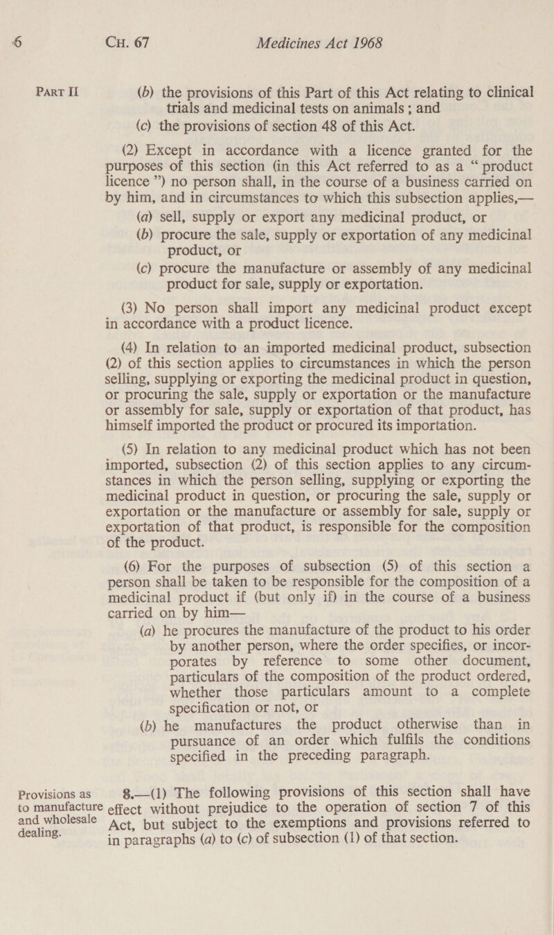 trials and medicinal tests on animals ; and (c) the provisions of section 48 of this Act. (2) Except in accordance with a licence granted for the purposes of this section (in this Act referred to as a “ product licence ”) no person shall, in the course of a business carried on by him, and in circumstances to which this subsection applies,— (a) sell, supply or export any medicinal product, or (b) procure the sale, supply or exportation of any medicinal product, or (c) procure the manufacture or assembly of any medicinal product for sale, supply or exportation. (3) No person shall import any medicinal product except in accordance with a product licence. (4) In relation to an imported medicinal product, subsection (2) of this section applies to circumstances in which the person selling, supplying or exporting the medicinal product in question, or procuring the sale, supply or exportation or the manufacture or assembly for sale, supply or exportation of that product, has himself imported the product or procured its importation. (5) In relation to any medicinal product which has not been imported, subsection (2) of this section applies to any circum- stances in which the person selling, supplying or exporting the medicinal product in question, or procuring the sale, supply or exportation or the manufacture or assembly for sale, supply or exportation of that product, is responsible for the composition of the product. (6) For the purposes of subsection (5) of this section a person shall be taken to be responsible for the composition of a medicinal product if (but only if) in the course of a business carried on by him— (a) he procures the manufacture of the product to his order by another person, where the order specifies, or incor- porates by reference to some other document, particulars of the composition of the product ordered, whether those particulars amount to a complete specification or not, or (b) he manufactures the product otherwise than in pursuance of an order which fulfils the conditions specified in the preceding paragraph. 8.—(1) The following provisions of this section shall have Act, but subject to the exemptions and provisions referred to in paragraphs (a) to (c) of subsection (1) of that section.