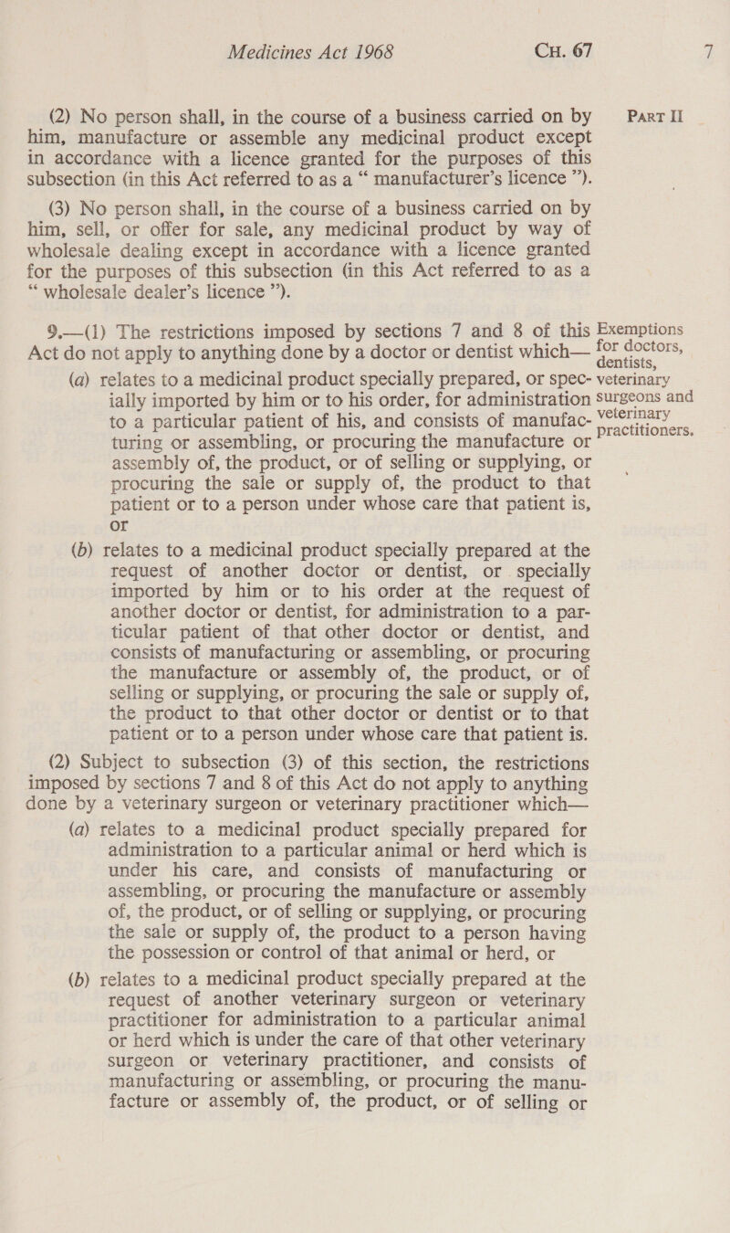 (2) No person shall, in the course of a business carried on by _—— Par I him, manufacture or assemble any medicinal product except in accordance with a licence granted for the purposes of this subsection (in this Act referred to as a “ manufacturer’s licence ”’). (3) No person shall, in the course of a business carried on by him, sell, or offer for sale, any medicinal product by way of wholesale dealing except in accordance with a licence granted for the purposes of this subsection (in this Act referred to as a “wholesale dealer’s licence ”’).  9.—(1) The restrictions imposed by sections 7 and 8 of this Exemptions Act do not apply to anything done by a doctor or dentist which— a a S; (a) relates to a medicinal product specially prepared, or spec- veterinary ially imported by him or to his order, for administration surgeons and to a particular patient of his, and consists of manufac- aed ae turing or assembling, or procuring the manufacture or : assembly of, the product, or of selling or supplying, or procuring the sale or supply of, the product to that patient or to a person under whose care that patient is, or (b) relates to a medicinal product specially prepared at the request of another doctor or dentist, or . specially imported by him or to his order at the request of another doctor or dentist, for administration to a par- ticular patient of that other doctor or dentist, and consists of manufacturing or assembling, or procuring the manufacture or assembly of, the product, or of selling or supplying, or procuring the sale or supply of, the product to that other doctor or dentist or to that patient or to a person under whose care that patient is. (2) Subject to subsection (3) of this section, the restrictions imposed by sections 7 and 8 of this Act do not apply to anything done by a veterinary surgeon or veterinary practitioner which— (a) relates to a medicinal product specially prepared for administration to a particular animal or herd which is under his care, and consists of manufacturing or assembling, or procuring the manufacture or assembly of, the product, or of selling or supplying, or procuring the sale or supply of, the product to a person having the possession or control of that animal or herd, or (b) relates to a medicinal product specially prepared at the request of another veterinary surgeon or veterinary practitioner for administration to a particular animal or herd which is under the care of that other veterinary surgeon or veterinary practitioner, and consists of manufacturing or assembling, or procuring the manu- facture or assembly of, the product, or of selling or