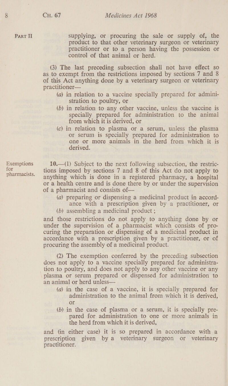 Exemptions for pharmacists. CH. 67 Medicines Act 1968 product to that other veterinary surgeon or veterinary practitioner or to a person having the possession or control of that animal or herd. (3) The last preceding subsection shall not have effect so as to exempt from the restrictions imposed by sections 7 and 8 of this Act anything done by a veterinary surgeon or veterinary practitioner— (a) in relation to a vaccine specially prepared for admini- stration to poultry, or (b) in relation to any other vaccine, unless the vaccine is specially prepared for administration to the animal from which it is derived, or (c) in relation to plasma or a serum, unless the plasma or serum is specially prepared for administration to one or more animals in the herd from which it is derived.  10.—(1) Subject to the next following subsection, the restric- tions imposed by sections 7 and 8 of this Act do not apply to anything which is done in a registered pharmacy, a hospital or a health centre and is done there by or under the supervision of a pharmacist and consists of— (a) preparing or dispensing a medicinal product in accord- ance with a prescription given by a practitioner, or (b) assembling a medicinal product ; and those restrictions do not apply to anything done by or under the supervision of a pharmacist which consists of pro- curing the preparation or dispensing of a medicinal product in accordance with a prescription given by a practitioner, or of procuring the assembly of a medicinal product. (2) The exemption conferred by the preceding subsection does not apply to a vaccine specially prepared for administra- an animal or herd unless— (a) in the case of a vaccine, it is specially prepared for administration to the animal from which it is derived, or (b) in the case of plasma or a serum, it is specially pre- pared for administration to one or more animals in the herd from which it is derived, and (in either case) it is so prepared in accordance with a prescription given by a veterinary surgeon or veterinary practitioner.