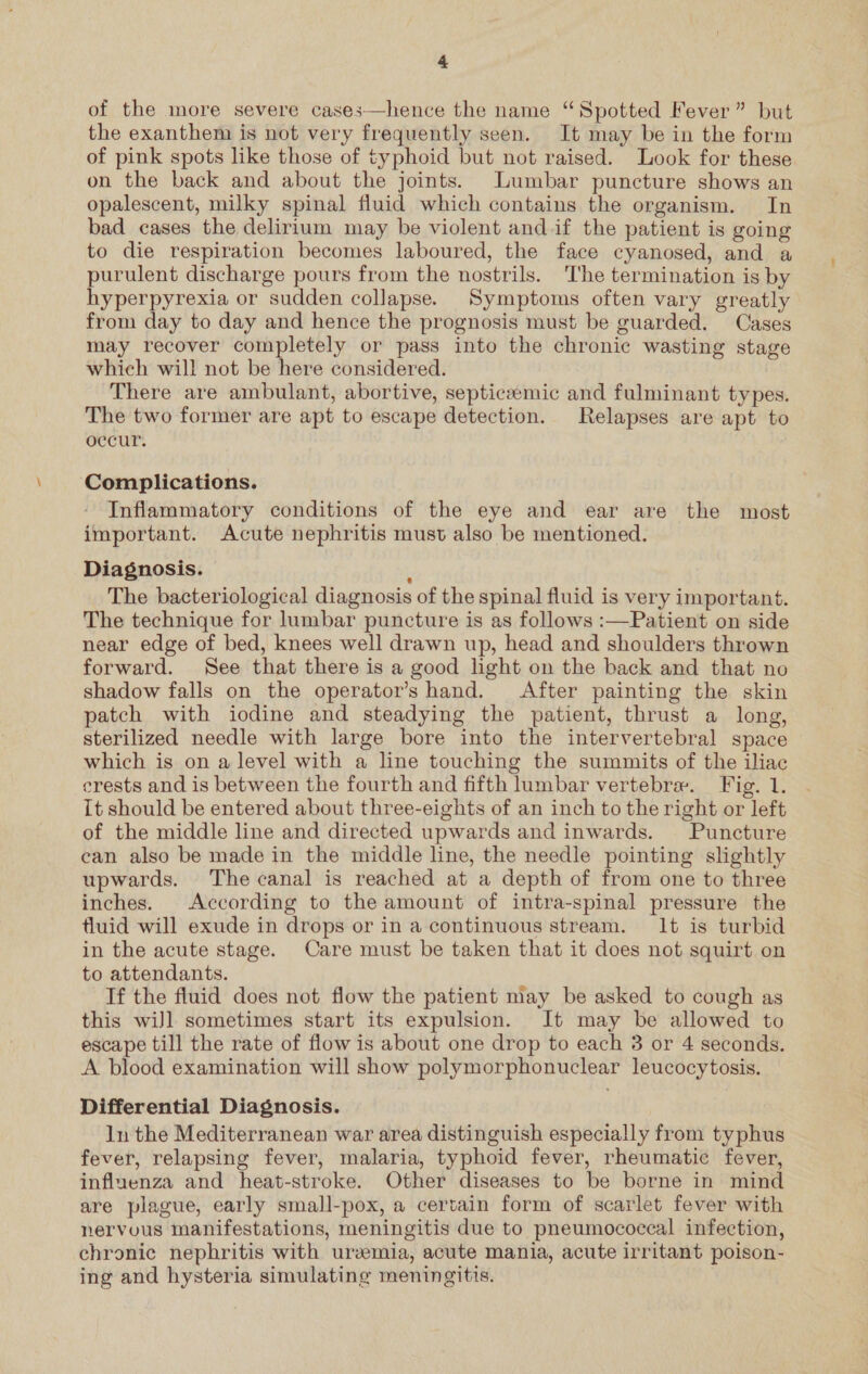 4 of the more severe cases—hence the name “Spotted Fever” but the exanthem is not very frequently seen. It may be in the form of pink spots like those of typhoid but not raised. Look for these on the back and about the joints. Lumbar puncture shows an opalescent, milky spinal fluid which contains the organism. In bad cases the delirium may be violent and if the patient is going to die respiration becomes laboured, the face cyanosed, and a purulent discharge pours from the nostrils. ‘The termination is by hyperpyrexia or sudden collapse. Symptoms often vary greatly from day to day and hence the prognosis must be guarded. Cases may recover completely or pass into the chronic wasting stage which will not be here considered. There are ambulant, abortive, septiceemic and fulminant types. The two former are apt to escape detection. Relapses are apt to occur. Complications. Inflammatory conditions of the eye and ear are the most important. Acute nephritis must also be mentioned. Diagnosis. ? The bacteriological diagnosis of the spinal fluid is very important. The technique for lumbar puncture is as follows :—Patient on side near edge of bed, knees well drawn up, head and shoulders thrown forward. See that there is a good light on the back and that no shadow falls on the operator’s hand. After painting the skin patch with iodine and steadying the patient, thrust a long, sterilized needle with large bore into the intervertebral space which is on a level with a line touching the summits of the iliac erests and is between the fourth and fifth lumbar vertebra. Fig. 1. It should be entered about three-eights of an inch to the right or left of the middle line and directed upwards and inwards. Puncture can also be made in the middle line, the needle pointing slightly upwards. The canal is reached at a depth of from one to three inches. According to the amount of intra-spinal pressure the fluid will exude in drops or in a continuous stream. It is turbid in the acute stage. Care must be taken that it does not squirt on to attendants. If the fluid does not flow the patient may be asked to cough as this wiJl sometimes start its expulsion. It may be allowed to escape till the rate of flow is about one drop to each 3 or 4 seconds. A blood examination will show polymorphonuclear leucocytosis. Differential Diagnosis. 1n the Mediterranean war area distinguish especially from typhus fever, relapsing fever, malaria, typhoid fever, rheumatic fever, influenza and heat-stroke. Other diseases to be borne in mind are plague, early small-pox, a certain form of scarlet fever with nervuus manifestations, meningitis due to pneumococcal infection, chronic nephritis with uremia, acute mania, acute irritant poison- ing and hysteria simulating meningitis.