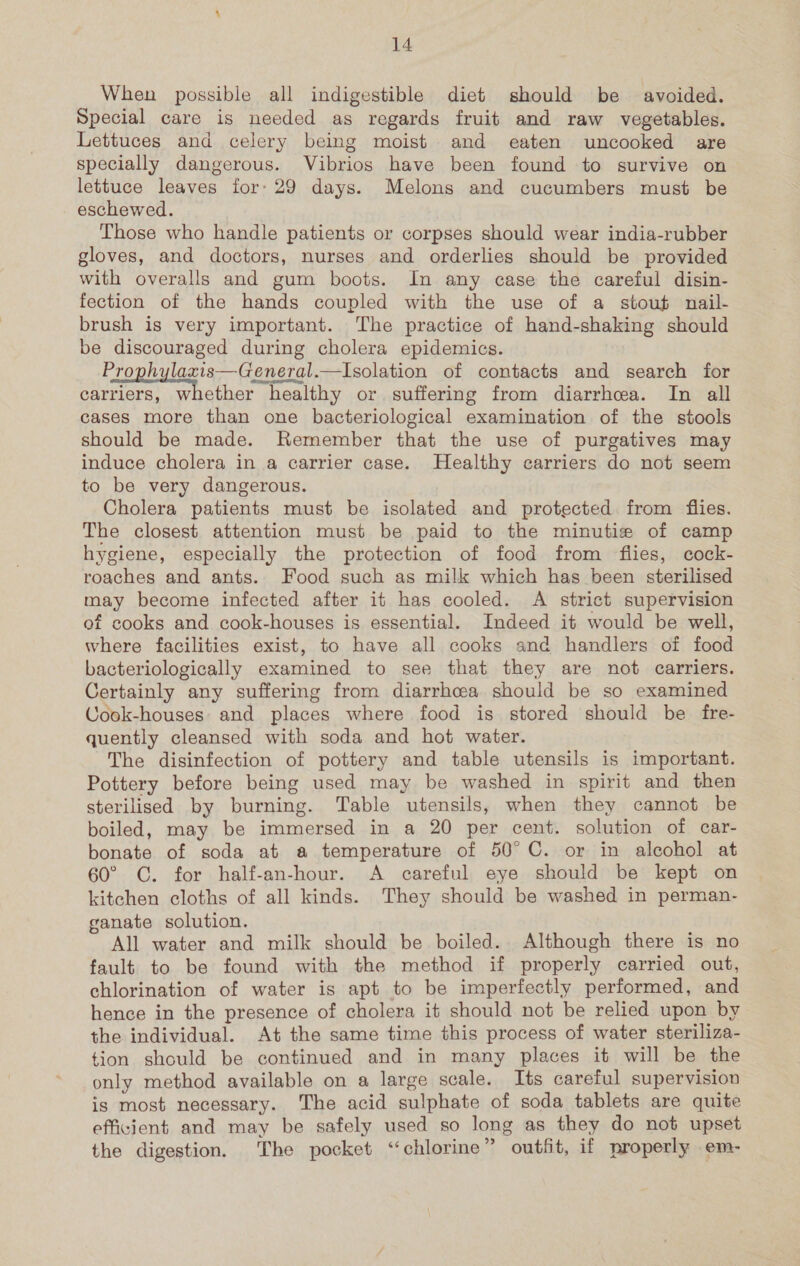 When possible all indigestible diet should be avoided. Special care is needed as regards fruit and raw vegetables. Lettuces and celery being moist and eaten uncooked are specially dangerous. Vibrios have been found to survive on lettuce leaves for: 29 days. Melons and cucumbers must be eschewed. Those who handle patients or corpses should wear india-rubber gloves, and doctors, nurses and orderlies should be provided with overalls and gum boots. In any case the careful disin- fection of the hands coupled with the use of a stout nail- brush is very important. The practice of hand-shaking should be discouraged during cholera epidemics. Prophylaxis—General.—Isolation of contacts and search for carriers, whether healthy or suffering from diarrhea. In all cases more than one bacteriological examination of the stools should be made. Remember that the use of purgatives may induce cholera in a carrier case. Healthy carriers do not seem to be very dangerous. Cholera patients must be isolated and protected from flies. The closest attention must be paid to the minutie of camp hygiene, especially the protection of food from flies, cock- roaches and ants. Food such as milk which has been sterilised may become infected after it has cooled. A strict supervision of cooks and cook-houses is essential. Indeed it would be well, where facilities exist, to have all cooks and handlers of food bacteriologically examined to see that they are not carriers. Certainly any suffering from diarrhoea should be so examined Cook-houses: and places where food is stored should be fre- quently cleansed with soda and hot water. The disinfection of pottery and table utensils is important. Pottery before being used may be washed in spirit and then sterilised by burning. Table utensils, when they cannot be boiled, may be immersed in a 20 per cent. solution of car- bonate of soda at a temperature of 50°C. or in alcohol at 60° C. for half-an-hour. A careful eye should be kept on kitchen cloths of all kinds. They should be washed in perman- ganate solution. All water and milk should be boiled. Although there is no fault to be found with the method if properly carried out, chlorination of water is apt to be imperfectly performed, and hence in the presence of cholera it should not be relied upon by the individual. At the same time this process of water steriliza- tion should be continued and in many places it will be the only method available on a large scale. Its careful supervision is most necessary. The acid sulphate of soda tablets are quite efficient and may be safely used so long as they do not upset the digestion. The pocket “chlorine” outfit, if properly em-