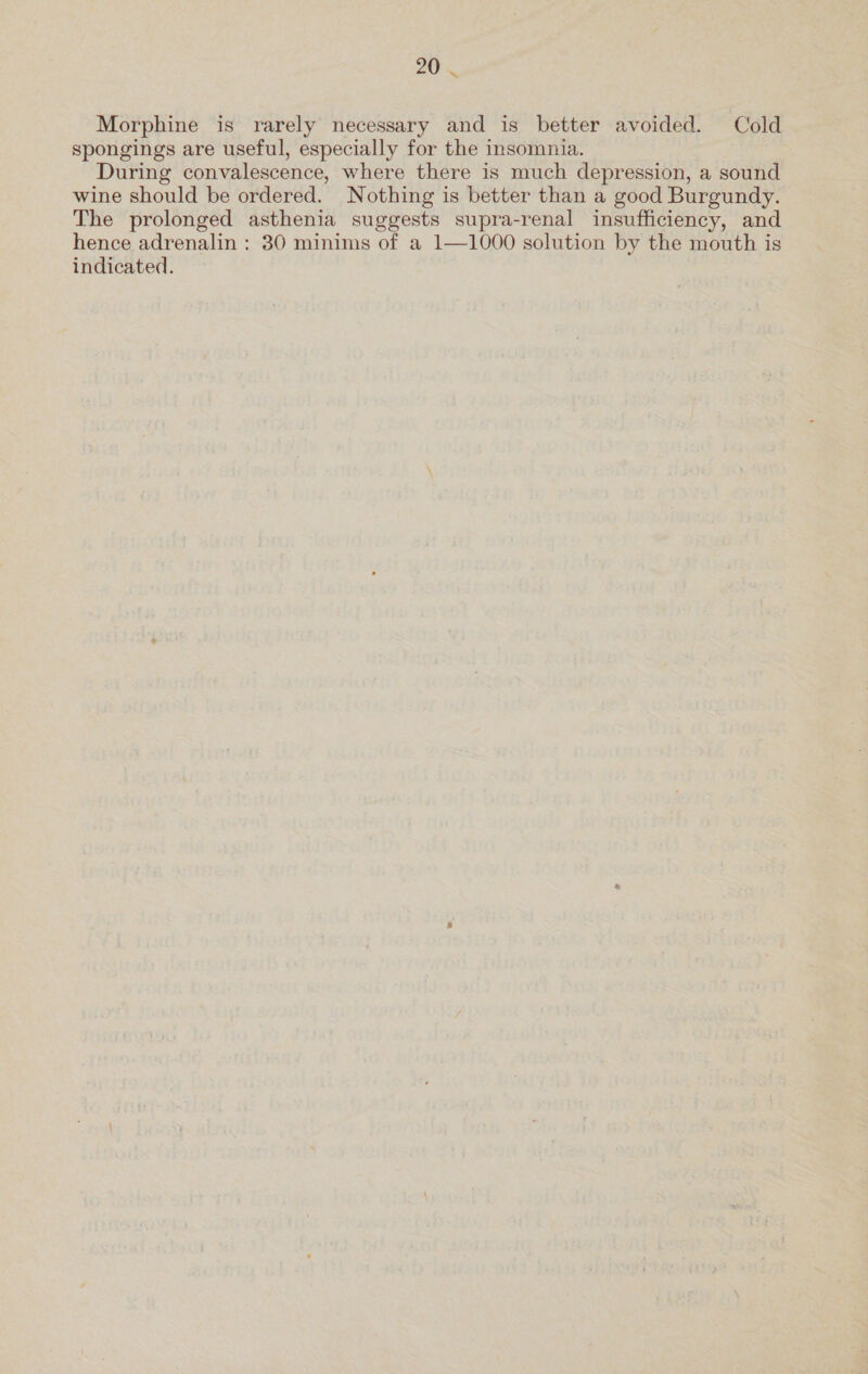 Morphine is rarely necessary and is better avoided. Cold spongings are useful, especially for the insomnia. During convalescence, where there is much depression, a sound wine should be ordered. Nothing is better than a good Burgundy. The prolonged asthenia suggests supra-renal insufficiency, and hence adrenalin : 30 minims of a 1—1000 solution by the mouth is indicated.