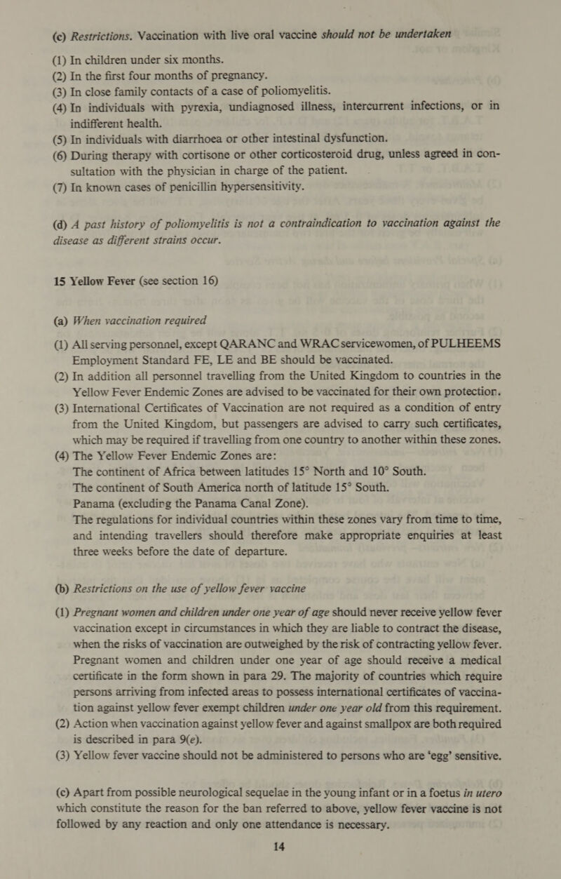 (c) Restrictions. Vaccination with live oral vaccine should not be undertaken (1) In children under six months. (2) In the first four months of pregnancy. (3) In close family contacts of a case of poliomyelitis. (4) In individuals with pyrexia, undiagnosed illness, intercurrent infections, or in indifferent health. (5) In individuals with diarrhoea or other intestinal dysfunction. (6) During therapy with cortisone or other corticosteroid drug, unless agreed in con- sultation with the physician in charge of the patient. (7) In known cases of penicillin hypersensitivity. (d) A past history of poliomyelitis is not a contraindication to vaccination against the disease as different strains occur. 15 Yellow Fever (see section 16) (a) When vaccination required (1) All serving personnel, except QARANC and WRAC servicewomen, of PULHEEMS Employment Standard FE, LE and BE should be vaccinated. (2) In addition all personnel travelling from the United Kingdom to countries in the Yellow Fever Endemic Zones are advised to be vaccinated for their own protectior. (3) International Certificates of Vaccination are not required as a condition of entry from the United Kingdom, but passengers are advised to carry such certificates, which may be required if travelling from one country to another within these zones. (4) The Yellow Fever Endemic Zones are: The continent of Africa between latitudes 15° North and 10° South. The continent of South America north of latitude 15° South. Panama (excludirg the Panama Canal Zone). The regulations for individual countries within these zones vary from time to time, and intending travellers should therefore make appropriate enquiries at least three weeks before the date of departure. (b) Restrictions on the use of yellow fever vaccine (1) Pregnant women and children under one year of age should never receive yellow fever vaccination except in circumstances in which they are liable to contract the disease, when the risks of vaccination are outweighed by the risk of contracting yellow fever. Pregnant women and children under one year of age should receive a medical certificate in the form shown in para 29. The majority of countries which require persons arriving from infected areas to possess international certificates of vaccina- tion against yellow fever exempt children under one year old from this requirement. (2) Action when vaccination against yellow fever and against smallpox are both required is described in para 9(e). (3) Yellow fever vaccine should not be administered to persons who are ‘egg’ sensitive. (c) Apart from possible neurological sequelae in the young infant or in a foetus in utero which constitute the reason for the ban referred to above, yellow fever vaccine is not followed by any reaction and only one attendance is necessary.