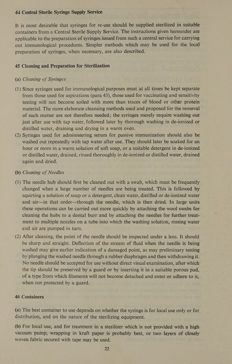 44 Central Sterile Syringe Supply Service It is most desirable that syringes for re-use should be supplied sterilized in suitable containers from a Central Sterile Supply Service. The instructions given hereunder are applicable to the preparation of syringes issued from such a central service for carrying out immunological procedures. Simpler methods which may be used for the local preparation of syringes, when necessary, are also described. 45 Cleaning and Preparation for Sterilization (a) Cleaning of Syringes (1) Since syringes used for immunological purposes must at all times be kept separate from those used for aspirations (para 43), those used for vaccinating and sensitivity testing will not become soiled with more than traces of blood or other protein material. The more elaborate cleansing methods used and proposed for the removal of such matter are not therefore needed; the syringes merely require washing out just after use with tap water, followed later by thorough washing in de-ionized or distilled water, draining and drying in a warm oven. (2) Syringes used for administering serum for passive immunization should also be washed out repeatedly with tap water after use. They should later be soaked for an hour or more in a warm solution of soft soap, or a suitable detergent in de-ionized or distilled water, drained, rinsed thoroughly in de-ionized or distilled water, drained again and dried. (b) Cleaning of Needles (1) The needle hub should first be cleaned out with a swab, which must be frequently changed when a large number of needles are being treated. This is followed by squirting a solution of soap or a detergent, clean water, distilled or de-ionized water and air—in that order—through the needle, which is then dried. In large units these operations can be carried out more quickly by attaching the wool swabs for cleaning the hubs to a dental burr and by attaching the needles for further treat- . ment to multiple nozzles on a tube into which the washing solution, rinsing water and air are pumped in turn. (2) After cleaning, the point of the needle should be inspected under a lens. It should be sharp and straight. Deflection of the stream of fluid when the needle is being washed may give earlier indication of a damaged point, as may preliminary testing by plunging the washed needle through a rubber diaphragm and then withdrawing it. No needle should be accepted for use without direct visual examination, after which the tip should be preserved by a guard or by inserting it in a suitable porous pad, of a type from which filaments will not become detached and enter or adhere to it, when not protected by a guard. 46 Containers (a) The best container to use depends on whether the syringe is for local use only or for distribution, and on the nature of the sterilizing equipment. (b) For local use, and for treatment in a sterilizer which is not provided with a high vacuum pump, wrapping in kraft paper is probably best, or two layers of closely woven fabric secured with tape may be used.