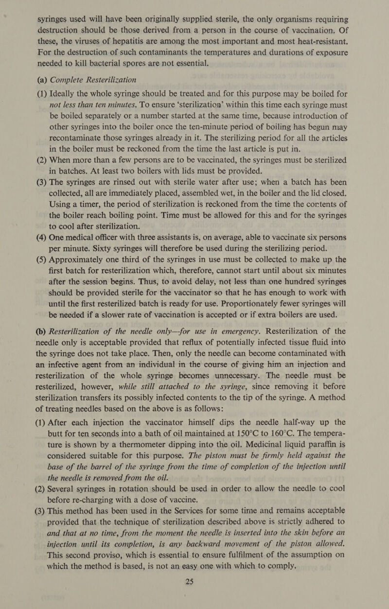syringes used will have been originally supplied sterile, the only organisms requiring destruction should be those derived from a person in the course of vaccination. Of these, the viruses of hepatitis are among the most important and most heat-resistant. For the destruction of such contaminants the temperatures and durations of exposure needed to kill bacterial spores are not essential. (a) Complete Resterilization (1) Ideally the whole syringe should be treated and for this purpose may be boiled for not less than ten minutes, To ensure ‘sterilization’ within this time each syringe must be boiled separately or a number started at the same time, because introduction of other syringes into the boiler once the ten-minute period of boiling has begun may recontaminate those syringes already in it. The sterilizing period for all the articles in the boiler must be reckoned from the time the last article is put in. (2) When more than a few persons are to be vaccinated, the syringes must be sterilized in batches. At least two boilers with lids must be provided. (3) The syringes are rinsed out with sterile water after use; when a batch has been collected, all are immediately placed, assembled wet, in the boiler and the lid closed. Using a timer, the period of sterilization is reckoned from the time the cortents of the boiler reach boiling point. Time must be allowed for this and for the syringes to cool after sterilization. (4) One medical officer with three assistants is, on average, able to vaccinate six persons per minute. Sixty syringes will therefore be used during the sterilizing period. (5) Approximately one third of the syringes in use must be collected to make up the first batch for resterilization which, therefore, cannot start until about six minutes after the session begins. Thus, to avoid delay, not less than one hundred syringes should be provided sterile for the vaccinator so that he has enough to work with until the first resterilized batch is ready for use. Proportionately fewer syringes will be needed if a slower rate of vaccination is accepted or if extra boilers are used. (b) Resterilization of the needle only—-for use in emergency. Resterilization of the needle only is acceptable provided that reflux of potentially infected tissue fluid into the syringe does not take place. Then, only the needle can become contaminated with an infective agent from an individual in the course of giving him an injection and resterilization of the whole syringe becomes unnecessary. The needle must be resterilized, however, while still attached to the syringe, since removing it before sterilization transfers its possibly infected contents to the tip of the syringe. A method of treating needles based on the above is as follows: (1) After each injection the vaccinator himself dips the needle half-way up the butt for ten seconds into a bath of oil maintained at 150°C to 160°C. The tempera- ture is shown by a thermometer dipping into the oil. Medicinal liquid paraffin is considered suitable for this purpose. The piston must be firmly held against the base of the barrel of the syringe from the time of completion of the injection until the needle is removed from the oil. (2) Several syringes in rotation should be used in order to allow the needle to cool before re-charging with a dose of vaccine. (3) This method has been used in the Services for some time and remains acceptable provided that the technique of sterilization described above is strictly adhered to and that at no time, from the moment the needle is inserted into the skin before an injection until its completion, is any backward movement of the piston allowed. This second proviso, which is essential to ensure fulfilment of the assumption on which the method is based, is not an easy one with which to comply,