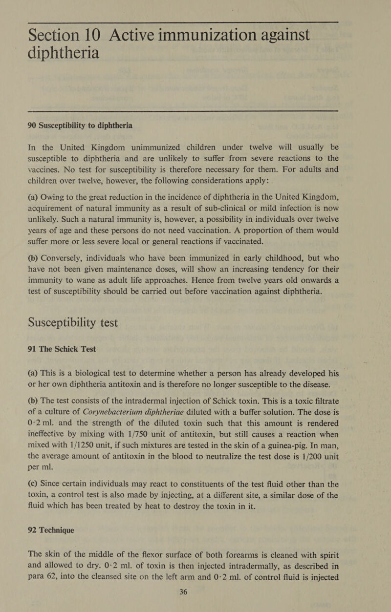  Section 10 Active immunization against diphtheria  90 Susceptibility to diphtheria In the United Kingdom unimmunized children under twelve will usually be susceptible to diphtheria and are unlikely to suffer from severe reactions to the vaccines. No test for susceptibility is therefore necessary for them. For adults and children over twelve, however, the following considerations apply: (a) Owing to the great reduction in the incidence of diphtheria in the United Kingdom, acquirement of natural immunity as a result of sub-clinical or mild infection is now unlikely. Such a natural immunity is, however, a possibility in individuals over twelve years of age and these persons do not need vaccination. A proportion of them would suffer more or less severe local or general reactions if vaccinated. (b) Conversely, individuals who have been immunized in early childhood, but who have not been given maintenance doses, will show an increasing tendency for their immunity to wane as adult life approaches. Hence from twelve years old onwards a test of susceptibility should be carried out before vaccination against diphtheria. Susceptibility test 91 The Schick Test (a) This is a biological test to determine whether a person has already developed his — or her own diphtheria antitoxin and is therefore no longer susceptible to the disease. (b) The test consists of the intradermal injection of Schick toxin. This is a toxic filtrate of a culture of Corynebacterium diphtheriae diluted with a buffer solution. The dose is 0:2 ml. and the strength of the diluted toxin such that this amount is rendered ineffective by mixing with 1/750 unit of antitoxin, but still causes a reaction when mixed with 1/1250 unit, if such mixtures are tested in the skin of a guinea-pig. In man, the average amount of antitoxin in the blood to neutralize the test dose is 1/200 unit per ml. (c) Since certain individuals may react to constituents of the test fluid other than the toxin, a control test is also made by injecting, at a different site, a similar dose of the fluid which has been treated by heat to destroy the toxin in it. 92 Technique The skin of the middle of the flexor surface of both forearms is cleaned with spirit and allowed to dry. 0-2 ml. of toxin is then injected intradermally, as described in para 62, into the cleansed site on the left arm and 0-2 ml. of control fluid is injected