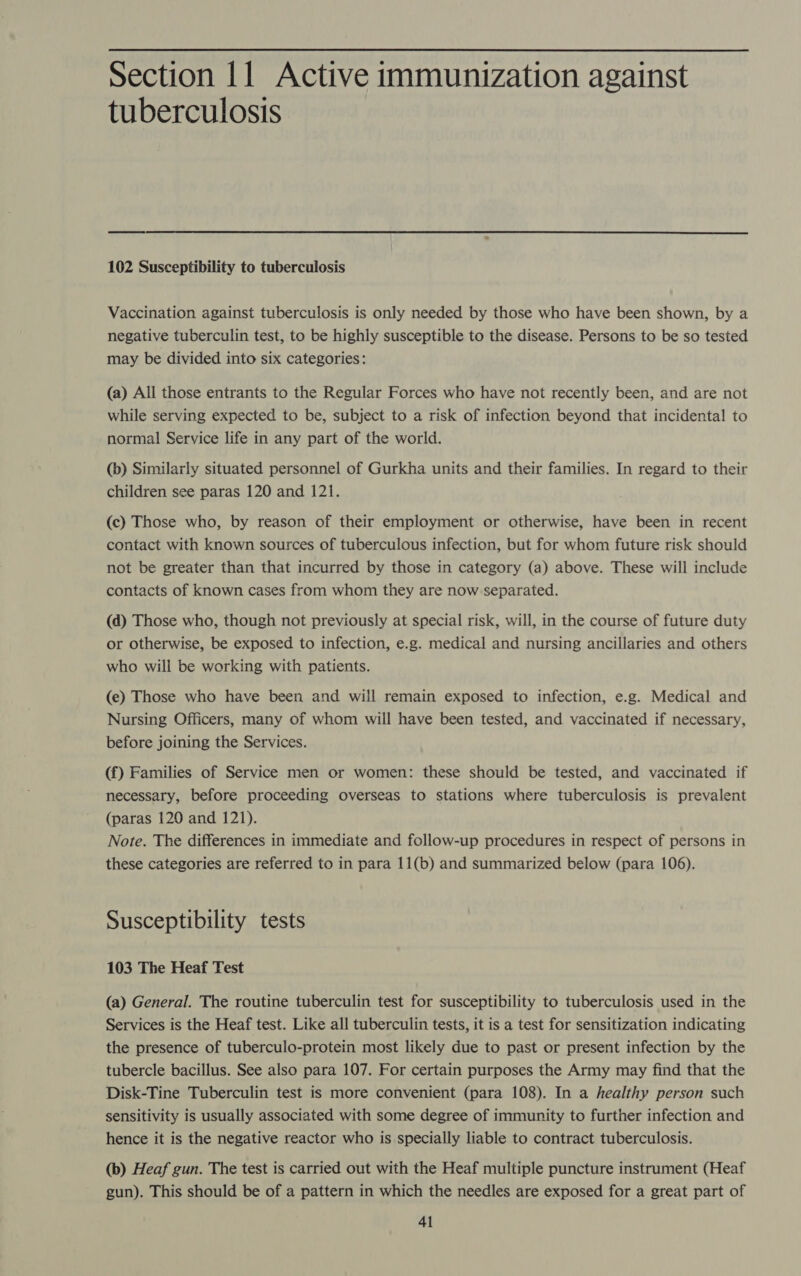Section 11 Active immunization against tuberculosis  102 Susceptibility to tuberculosis Vaccination against tuberculosis is only needed by those who have been shown, by a negative tuberculin test, to be highly susceptible to the disease. Persons to be so tested may be divided into six categories: (a) All those entrants to the Regular Forces who have not recently been, and are not while serving expected to be, subject to a risk of infection beyond that incidental to normal Service life in any part of the world. (b) Similarly situated personnel of Gurkha units and their families. In regard to their children see paras 120 and 121. (c) Those who, by reason of their employment or otherwise, have been in recent contact with known sources of tuberculous infection, but for whom future risk should not be greater than that incurred by those in category (a) above. These will include contacts of known cases from whom they are now separated. (d) Those who, though not previously at special risk, will, in the course of future duty or otherwise, be exposed to infection, e.g. medical and nursing ancillaries and others who will be working with patients. (e) Those who have been and will remain exposed to infection, e.g. Medical and Nursing Officers, many of whom will have been tested, and vaccinated if necessary, before joining the Services. (f) Families of Service men or women: these should be tested, and vaccinated if necessary, before proceeding overseas to stations where tuberculosis is prevalent (paras 120 and 121). Note. The differences in immediate and follow-up procedures in respect of persons in these categories are referred to in para 11(b) and summarized below (para 106). Susceptibility tests 103 The Heaf Test (a) General. The routine tuberculin test for susceptibility to tuberculosis used in the Services is the Heaf test. Like all tuberculin tests, it is a test for sensitization indicating the presence of tuberculo-protein most likely due to past or present infection by the tubercle bacillus. See also para 107. For certain purposes the Army may find that the Disk-Tine Tuberculin test is more convenient (para 108). In a healthy person such sensitivity is usually associated with some degree of immunity to further infection and hence it is the negative reactor who is specially liable to contract tuberculosis. (b) Heaf gun. The test is carried out with the Heaf multiple puncture instrument (Heaf gun). This should be of a pattern in which the needles are exposed for a great part of