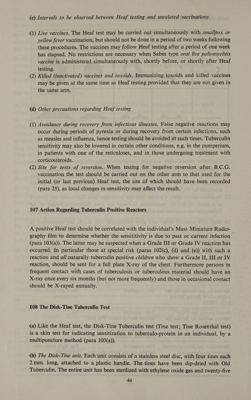 (c) Intervals to be observed between Heaf testing and unrelated vaccinations (1) Live vaccines. The Heaf test may be carried out simultaneously with smallpox or yellow fever vaccination, but should not be done in a period of two weeks following these procedures. The vaccines may follow Heaf testing after a period of one week has elapsed. No restrictions are necessary when Sabin type oral live poliomyelitis vaccine is administered simultaneously with, shortly before, or shortly after Heaf testing. (2) Killed (inactivated) vaccines and toxoids. Immunizing toxoids and killed vaccines may be given at the same time as Heaf testing provided that they are not given in the same arm. (d) Other precautions regarding Heaf testing (1) Avoidance during recovery from infectious illnesses. False negative reactions may occur during periods of pyrexia or during recovery from certain infections, such as measles and influenza, hence testing should be avoided at such times. Tuberculin sensitivity may also be lowered in certain other conditions, e.g. in the puerperium, in patients with one of the reticuloses, and in those undergoing treatment with corticosteroids. (2) Site for tests of reversion. When testing for negative reversion after B.C.G. vaccination the test should be carried out on the other arm to that used for the initial (or last previous) Heaf test, the site of which should have been recorded (para 25), as local changes in sensitivity may affect the result. 107 Action Regarding Tuberculin Positive Reactors A positive Heaf test should be correlated with the individual’s Mass Miniature Radio- graphy film to determine whether the sensititivity is due to past or current infection - (para 103(a)). The latter may be suspected when a Grade III or Grade IV reaction has occurred. In particular those at special risk (paras 102(c), (d) and (e)) with such a reaction and all naturally tuberculin positive children who show a Grade II, III or IV reaction, should be sent for a full plate X-ray of the chest. Furthermore persons in frequent contact with cases of tuberculosis or tuberculous material should have an X-ray once every six months (but not more frequently) and those in occasional contact should be X-rayed annually. 108 The Disk-Tine Tuberculin Test (a) Like the Heaf test, the Disk-Tine Tuberculin test (Tine test; Tine Rosenthal test) is a skin test for indicating sensitization to tuberculo-protein in an individual, by a multipuncture method (para 103(a)). (b) The Disk-Tine unit. Each unit consists of a stainless steel disc, with four tines each 2mm. long, attached to a plastic handle. The tines have been dip-dried with Old Tuberculin. The entire unit has been sterilized with ethylene oxide gas and twenty-five