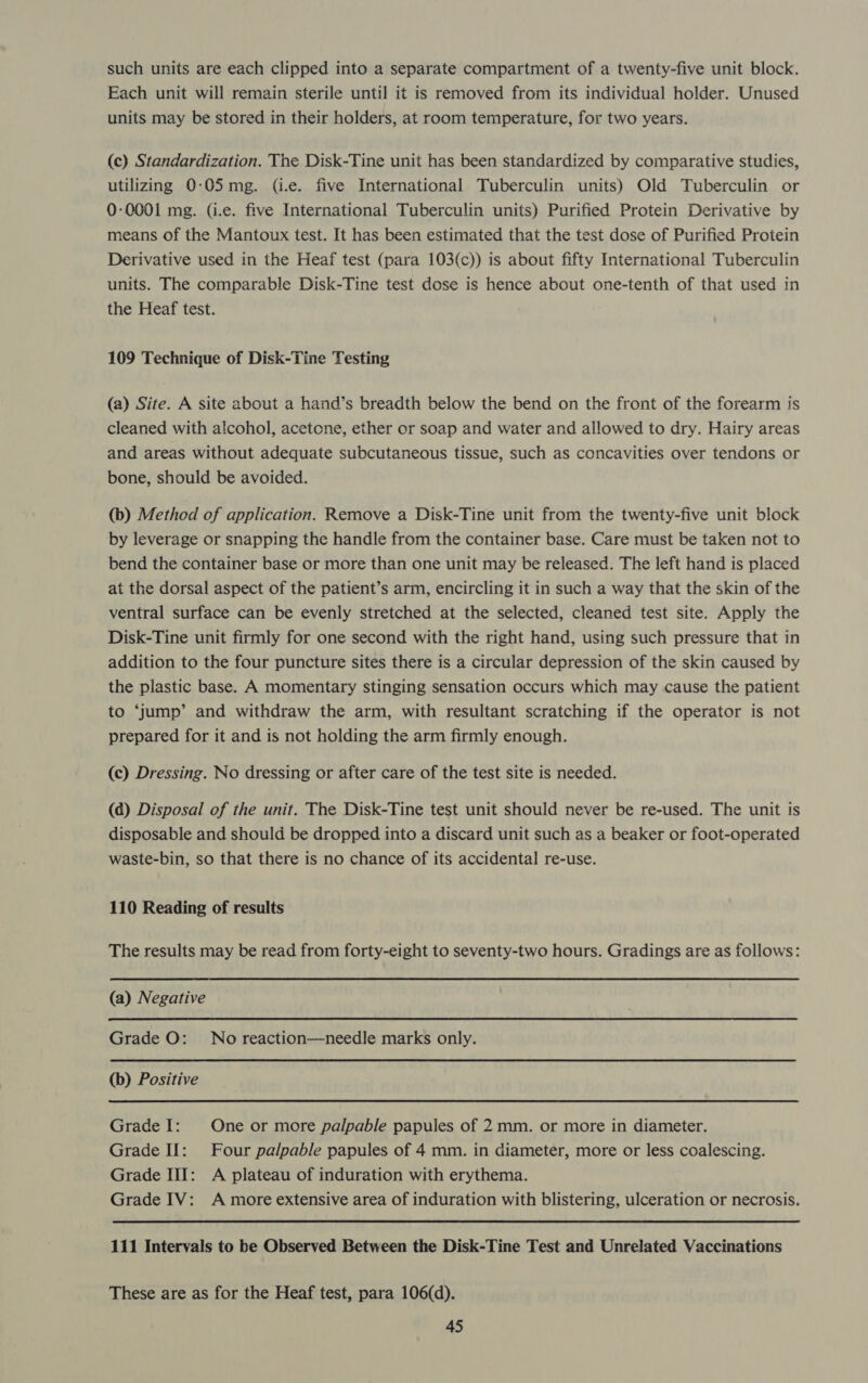 such units are each clipped into a separate compartment of a twenty-five unit block. Each unit will remain sterile until it is removed from its individual holder. Unused units may be stored in their holders, at room temperature, for two years. (c) Standardization. The Disk-Tine unit has been standardized by comparative studies, utilizing 0-05 mg. (i.e. five International Tuberculin units) Old Tuberculin or 0-0001 mg. (i.e. five International Tuberculin units) Purified Protein Derivative by means of the Mantoux test. It has been estimated that the test dose of Purified Protein Derivative used in the Heaf test (para 103(c)) is about fifty International Tuberculin units. The comparable Disk-Tine test dose is hence about one-tenth of that used in the Heaf test. 109 Technique of Disk-Tine Testing (a) Site. A site about a hand’s breadth below the bend on the front of the forearm is cleaned with alcohol, acetone, ether or soap and water and allowed to dry. Hairy areas and areas without adequate subcutaneous tissue, such as concavities over tendons or bone, should be avoided. (b) Method of application. Remove a Disk-Tine unit from the twenty-five unit block by leverage or snapping the handle from the container base. Care must be taken not to bend the container base or more than one unit may be released. The left hand is placed at the dorsal aspect of the patient’s arm, encircling it in such a way that the skin of the ventral surface can be evenly stretched at the selected, cleaned test site. Apply the Disk-Tine unit firmly for one second with the right hand, using such pressure that in addition to the four puncture sites there is a circular depression of the skin caused by the plastic base. A momentary stinging sensation occurs which may cause the patient to ‘jump’ and withdraw the arm, with resultant scratching if the operator is not prepared for it and is not holding the arm firmly enough. (c) Dressing. No dressing or after care of the test site is needed. (a) Disposal of the unit. The Disk-Tine test unit should never be re-used. The unit is disposable and should be dropped into a discard unit such as a beaker or foot-operated waste-bin, so that there is no chance of its accidental re-use. 110 Reading of results The results may be read from forty-eight to seventy-two hours. Gradings are as follows: (a) Negative  Grade O: No reaction—needle marks only. (b) Positive Grade I: One or more palpable papules of 2 mm. or more in diameter. Grade If: Four palpable papules of 4 mm. in diameter, more or less coalescing. Grade III: A plateau of induration with erythema. Grade IV: A more extensive area of induration with blistering, ulceration or necrosis. 111 Intervals to be Observed Between the Disk-Tine Test and Unrelated Vaccinations These are as for the Heaf test, para 106(d).