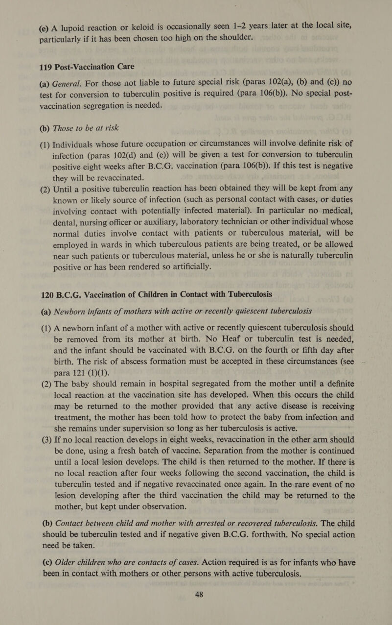 (e) A lupoid reaction or keloid is occasionally seen 1-2 years later at the local site, particularly if it has been chosen too high on the shoulder. 119 Post-Vaccination Care (a) General. For those not liable to future special risk (paras 102(a), (b) and (c)) no test for conversion to tuberculin positive is required (para 106(b)). No special post- vaccination segregation is needed. (b) Those to be at risk (1) Individuals whose future occupation or circumstances will involve definite risk of infection (paras 102(d) and (e)) will be given a test for conversion to tuberculin positive eight weeks after B.C.G, vaccination (para 106(b)). If this test is negative they will be revaccinated. (2) Until a positive tuberculin reaction has been obtained they will be kept from any known or likely source of infection (such as personal contact with cases, or duties involving contact with potentially infected material). In particular no medical, dental, nursing officer or auxiliary, laboratory technician or other individual whose normal duties involve contact with patients or tuberculous material, will be employed in wards in which tuberculous patients are being treated, or be allowed near such patients or tuberculous material, unless he or she is naturally tuberculin positive or has been rendered so artificially. 120 B.C.G. Vaccination of Children in Contact with Tuberculosis (a) Newborn infants of mothers with active or recently quiescent tuberculosis (1) A newborn infant of a mother with active or recently quiescent tuberculosis should be removed from its mother at birth. No Heaf or tuberculin test is needed, and the infant should be vaccinated with B.C.G. on the fourth or fifth day after birth. The risk of abscess formation must be accepted in these circumstances (see para 121 (1)(1). (2) The baby should remain in hospital segregated from the mother until a definite local reaction at the vaccination site has developed. When this occurs the child may be returned to the mother provided that any active disease is receiving treatment, the mother has been told how to protect the baby from infection and she remains under supervision so long as her tuberculosis is active. (3) If no local reaction develops.in eight weeks, revaccination in the other arm should be done, using a fresh batch of vaccine. Separation from the mother is continued until a local lesion develops. The child is then returned to the mother. If there is no local reaction after four weeks following the second vaccination, the child is tuberculin tested and if negative revaccinated once again. In the rare event of no lesion developing after the third vaccination the child may be returned to the mother, but kept under observation. (b) Contact between child and mother with arrested or recovered tuberculosis. The child should be tuberculin tested and if negative given B.C.G. forthwith. No special action need be taken. (c) Older children who are contacts of cases. Action required is as for infants who have been in contact with mothers or other persons with active tuberculosis.
